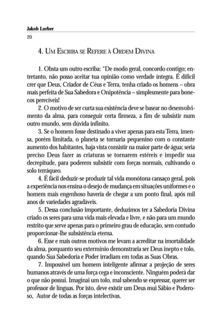 Jakob Lorber
20

     4. UM ESCRIBA SE REFERE À ORDEM DIVINA

      1. Obsta um outro escriba: “De modo geral, concordo contigo; en-
tretanto, não posso aceitar tua opinião como verdade íntegra. É difícil
crer que Deus, Criador de Céus e Terra, tenha criado os homens – obra
mais perfeita de Sua Sabedora e Onipotência – simplesmente para bone-
cos perecíveis!
      2. O motivo de ser curta sua existência deve se basear no desenvolvi-
mento da alma, para conseguir certa firmeza, a fim de subsistir num
outro mundo, sem dúvida infinito.
      3. Se o homem fosse destinado a viver apenas para esta Terra, imen-
sa, porém limitada, o planeta se tornaria pequenino com o constante
aumento dos habitantes, haja vista consistir na maior parte de água; seria
preciso Deus fazer as criaturas se tornarem estéreis e impedir sua
decrepitude, para poderem subsistir com forças normais, cultivando o
solo terráqueo.
      4. É fácil deduzir-se produzir tal vida monótona cansaço geral, pois
a experiência nos ensina o desejo de mudança em situações uniformes e o
homem mais engenhoso haveria de chegar a um ponto final, após mil
anos de variedades agradáveis.
      5. Dessa conclusão importante, deduzimos ter a Sabedoria Divina
criado os seres para uma vida mais elevada e livre, e não para um mundo
restrito que serve apenas para o primeiro grau de educação, sem contudo
proporcionar-lhe subsistência eterna.
      6. Esse e mais outros motivos me levam a acreditar na imortalidade
da alma, porquanto seu extermínio demonstraria ser Deus inepto e tolo,
quando Sua Sabedoria e Poder irradiam em todas as Suas Obras.
      7. Impossível um homem inteligente afirmar a projeção de seres
humanos através de uma força cega e inconsciente. Ninguém poderá dar
o que não possui. Imaginai um tolo, mal sabendo se expressar, querer ser
professor de línguas. Por isto, deve existir um Deus mui Sábio e Podero-
so, Autor de todas as forças intelectivas.
 
