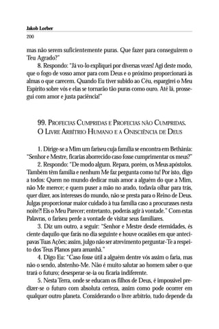 Jakob Lorber
200

mas não serem suficientemente puras. Que fazer para conseguirem o
Teu Agrado?”
     8. Respondo: “Já vo-lo expliquei por diversas vezes! Agi deste modo,
que o fogo de vosso amor para com Deus e o próximo proporcionará às
almas o que carecem. Quando Eu tiver subido ao Céu, espargirei o Meu
Espírito sobre vós e elas se tornarão tão puras como ouro. Até lá, prosse-
gui com amor e justa paciência!”



      99. PROFECIAS CUMPRIDAS E PROFECIAS NÃO CUMPRIDAS.
      O LIVRE ARBÍTRIO HUMANO E A ONISCIÊNCIA DE DEUS

     1. Dirige-se a Mim um fariseu cuja família se encontra em Bethânia:
“Senhor e Mestre, ficarias aborrecido caso fosse cumprimentar os meus?”
     2. Respondo: “De modo algum. Repara, porém, os Meus apóstolos.
Também têm família e nenhum Me faz pergunta como tu! Por isto, digo
a todos: Quem no mundo dedicar mais amor a alguém do que a Mim,
não Me merece; e quem puser a mão no arado, todavia olhar para trás,
quer dizer, aos interesses do mundo, não se presta para o Reino de Deus.
Julgas proporcionar maior cuidado à tua família caso a procurasses nesta
noite?! Eis o Meu Parecer; entretanto, poderás agir à vontade.” Com estas
Palavras, o fariseu perde a vontade de visitar seus familiares.
     3. Diz um outro, a seguir: “Senhor e Mestre desde eternidades, és
ciente daquilo que farás no dia seguinte e houve ocasiões em que anteci-
pavas Tuas Ações; assim, julgo não ser atrevimento perguntar-Te a respei-
to dos Teus Planos para amanhã.”
     4. Digo Eu: “Caso fosse útil a alguém dentre vós assim o faria, mas
não o sendo, abstenho-Me. Não é muito salutar ao homem saber o que
trará o futuro; desesperar-se-ia ou ficaria indiferente.
     5. Nesta Terra, onde se educam os filhos de Deus, é impossível pre-
dizer-se o futuro com absoluta certeza, assim como pode ocorrer em
qualquer outro planeta. Considerando o livre arbítrio, tudo depende da
 