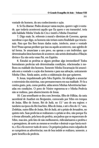 O Grande Evangelho de João – Volume VIII
                                                                         201

vontade do homem, do seu conhecimento e ação.
      6. Se Eu dissesse: Podes alcançar vastas noções, querer e agir à vonta-
de, que todavia acontecerá aquilo que Eu quero e ora transmito!, teria
sido baldada Minha Vinda do Céu e inútil a Minha Doutrina!
      7. Digo mais: Se, referente à moral e diretrizes de Governo, apenas
sucedesse o que digo, os homens não teriam outra finalidade que irracio-
nais. Para que fim lhes foram dados razão, intelecto, amor e vontade
livre? Posso apenas predizer que isso ou aquilo acontecerá, caso agirdes de
tal forma. Se anunciasse a um povo, ou apenas a um indivíduo, que
determinados fatos haveriam de acontecer, não seríeis destinados à Filiação
divina e Eu não seria vosso Pai, em Espírito.
      8. Estudai os profetas se algum predisse algo irremediável! Todos
formularam profecias sob determinadas condições, relacionadas à me-
lhora ou maldade dos homens. Somente Minha Encarnação foi anunci-
ada sem a vontade e a ação dos homens e para sua salvação, unicamente
Minha Obra. Ainda assim, aceito a colaboração dos que quiserem.
      9. Jonas, impulsionado pelo Meu Espírito, foi obrigado a anunciar
o extermínio dos ninivitas, caso permanecessem em sua maldade. Fê-lo a
contra-gosto, pois, como profeta, sabia serem Minhas Advertências base-
adas em condições. O povo de Nínive regenerou-se e Minha Profecia
não se realizou, para aborrecimento de Jonas.
      10. Caso semelhante se deu com Jeremias, filho de Hilkias, da casta
sacerdotal de Anathot em Benjamim, convocado por Mim em tempos
de Josias, filho de Amon, Rei de Judá, no 13.° ano de seu regime; e
também na época do Rei Joachim, filho de Josias, e até o fim do 11.° ano,
Zedekias, outro filho de Josias, Rei de Judá, até a prisão de Jerusalém, no
quinto mês. Suas profecias se realizaram e a prisão se deu, não porque Eu
o tivesse afirmado, pela boca do profeta, aos judeus que se esqueceram de
Mim, mas sim, pelo fato de não melhorarem, ridicularizarem o profeta e
o perseguirem, de sorte ao mesmo se revoltar e destruir o que havia escri-
to, e Eu o fiz escrever tudo de novo. Os próprios judeus eram culpados de
se cumprirem as advertências; nos de boa índole se realizava, somente, a
parte benéfica da profecia.
 
