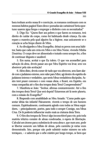 O Grande Evangelho de João – Volume VIII
                                                                       203

bora tenham aceito nossa fé e convicção, os romanos continuam com os
mesmos hábitos pagãos! Esses óleos e pomadas são caríssimos! Seria opor-
tuno usarem água limpa e empregar o dinheiro com os necessitados!”
     3. Digo Eu: “Quem fizer aos pobres o que fazem os romanos, terá
direito de cuidar do corpo, como foi habituado desde criança. Eu não
reparo a maneira pela qual alguém faz a higiene, mas unicamente se o
coração se acha limpo diante de Mim.
     4. Ao divulgardes o Meu Evangelho, deixai os povos com seus hábi-
tos; basta que cada um creia em Mim e em Meu Nome, vivendo Minha
Doutrina. O corpo deve ser alimentado e tratado como sempre fez, a fim
de continuar disposto e saudável.
     5. Em suma, aceitai o que Eu tolero. O que vos aconselhei para
salvação da alma, deveis passar aos que Meu Espírito vos levar, sem vos
aborrecer pela não-aceitação!
     6. Além disto, deveis comer de tudo que vos oferecem, sem fazer alar-
de com o judaísmo externo, sem valor para Mim; agi dentro do espírito do
judaísmo interno e verdadeiro, que sereis Meus verdadeiros discípulos. As-
sim terei prazer convosco e com vossas obras, e ficarei, em Espírito, em
vossa companhia até o fim dos tempos desta Terra! Compreendestes?”
     7. Manifesta-se João: “Senhor, afirmas constantemente: Até o fim
dos tempos desta Terra! Que será depois? Estaremos até lá neste planeta,
com a missão do Evangelho?”
     8. Respondo com amabilidade ao Meu Amado: “Como podes apre-
sentar idéias tão infantis! Fisicamente, vivereis o tempo de um homem
comum. Espiritualmente, continuareis agindo com todos os Meus segui-
dores, – principalmente, porém, para todo o sempre Comigo, nos Meus
Céus. De lá podereis influenciar muito mais as criaturas desta Terra.
     9. O fim dos tempos da Terra é algo inconcebível para vós; pois toda
matéria telúrica consiste de almas condenadas, à espera de libertação.
Calculai um átomo para a substância de uma alma e, que num ano, pode
se libertar somente um bilhão de almas, pelo caminho já várias vezes
demonstrado. Isto, porque não pode subsistir maior número no solo
terráqueo, – e sabereis que o orbe existirá por longo tempo, se bem que
 