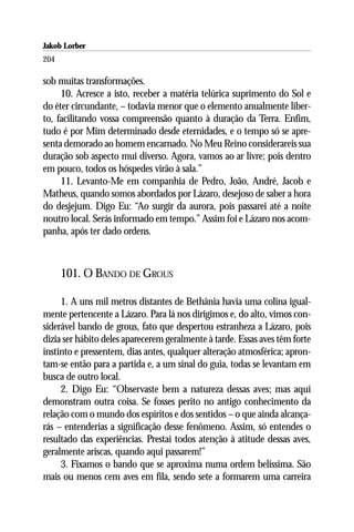 Jakob Lorber
204

sob muitas transformações.
     10. Acresce a isto, receber a matéria telúrica suprimento do Sol e
do éter circundante, – todavia menor que o elemento anualmente liber-
to, facilitando vossa compreensão quanto à duração da Terra. Enfim,
tudo é por Mim determinado desde eternidades, e o tempo só se apre-
senta demorado ao homem encarnado. No Meu Reino considerareis sua
duração sob aspecto mui diverso. Agora, vamos ao ar livre; pois dentro
em pouco, todos os hóspedes virão à sala.”
     11. Levanto-Me em companhia de Pedro, João, André, Jacob e
Matheus, quando somos abordados por Lázaro, desejoso de saber a hora
do desjejum. Digo Eu: “Ao surgir da aurora, pois passarei até a noite
noutro local. Serás informado em tempo.” Assim foi e Lázaro nos acom-
panha, após ter dado ordens.



      101. O BANDO DE GROUS

     1. A uns mil metros distantes de Bethânia havia uma colina igual-
mente pertencente a Lázaro. Para lá nos dirigimos e, do alto, vimos con-
siderável bando de grous, fato que despertou estranheza a Lázaro, pois
dizia ser hábito deles aparecerem geralmente à tarde. Essas aves têm forte
instinto e pressentem, dias antes, qualquer alteração atmosférica; apron-
tam-se então para a partida e, a um sinal do guia, todas se levantam em
busca de outro local.
     2. Digo Eu: “Observaste bem a natureza dessas aves; mas aqui
demonstram outra coisa. Se fosses perito no antigo conhecimento da
relação com o mundo dos espíritos e dos sentidos – o que ainda alcança-
rás – entenderias a significação desse fenômeno. Assim, só entendes o
resultado das experiências. Prestai todos atenção à atitude dessas aves,
geralmente ariscas, quando aqui passarem!”
     3. Fixamos o bando que se aproxima numa ordem belíssima. São
mais ou menos cem aves em fila, sendo sete a formarem uma carreira
 