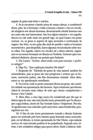 O Grande Evangelho de João – Volume VIII
                                                                       205

angular de guias mais fortes e machos.
     4. Ao se encontrar o bando acima de nossas cabeças, a considerável
altura, pára, faz a formação e todas começam a baixar o vôo em círculo,
até atingirem sete alturas humanas, demonstrando atitude honrosa com
seu canto não mui harmonioso. Isto leva alguns minutos e, em seguida,
descem ao vale onde existe um grande lago, no qual Lázaro cria peixes
comuns. Lá, os grous se suprem de água necessária à continuação da
viagem. Isto feito, os sete guias dão sinal de partida e todos se levantam
incontinenti e, para despedida, fazem algumas circunvoluções sobre nos-
sa colina. Em seguida, sobem em círculos até a altura anterior, organi-
zam-se na mesma formação em direção ao Nordeste. Somente após con-
siderável distância, alteram sua posição para Sudoeste.
     5. Diz Lázaro: “Senhor, observando com justa atenção, é perfei-
to milagre!”
     6. Digo Eu: “Que explicação intuitiva Me darás?”
     7. Responde ele: “Partindo do ponto de vista natural, também foi
extraordinário, pois os grous são mui perspicazes e sentem que os ho-
mens, mormente judeus, não lhes demonstram amizade. Além disto,
nunca se viu aproximação semelhante.
     8. Na Grécia, onde se presta veneração divina aos grous, não consti-
tui raridade sua aproximação dos homens. Aqui certamente perceberam
Quem Se encontra nesta colina, de sorte que vieram cumprimentar e
honrar o Seu Criador.
     9. Além disto, o meu lago nunca foi considerado por eles que só
bebem água do mar; não resta dúvida terem pressentido que Tu abenço-
aste a água lodosa, através de Tua Vontade Santa e Onipotente. Por isto,
Te agradeceram com a descida e pelo canto forte; assim fortalecidos, pros-
seguiram seu vôo.
     10. O fato de não terem prontamente tomado a direção Sudoeste
parece ser motivado pelo forte instinto quase beirando nosso raciocínio;
pois, em tal direção, se teriam aproximado do Mar Morto, cuja exalação
nociva e de vasta extensão poderia tê-los prejudicado. Segundo meu cri-
tério, é isto verdadeiro milagre para quem estiver, desde a infância, habi-
 
