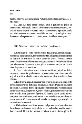 Jakob Lorber
206

tuado a observar os fenômenos da Natureza com olhar perscrutador. Te-
nho razão?”
     11. Digo Eu: “Sim, irmão e amigo, assim é, partindo do ponto de
vista natural. Nele oculta-se uma sabedoria incrivelmente profunda, per-
ceptível apenas a quem se acha na visão e no sentimento espirituais, tendo
vencido a morte de sua matéria à medida que exercia perturbação e pavor.
Antes que os hóspedes nos encontrem, quero elucidar-vos esse ponto.”



      102. SENTIDO ESPIRITUAL DO VÔO DOS GROUS

      1. (O Senhor): “Tudo, nos três reinos da Natureza, inclusive as apa-
rições mais insignificantes, representa escrita e fala para a alma iluminada
do homem. O mesmo se dá com o bando de grous. Não resta dúvida
terem eles demonstrado certo respeito; todavia seria absurdo admitir-se
que Me tivessem descoberto. A situação é bem outra, e o que vos parecia
tão milagroso, volta ao natural.
      2. Cada criatura tem, como entidade espiritual, psíquica e física,
uma aura exterior, tal qual em cada corpo cósmico e nos reinos animal e
vegetal; sem tal irradiação externa, não subsistiria planeta, mineral, flora
e fauna.
      3. Esse fenômeno podeis deduzir pela própria experiência, porquanto
a irradiação provinda da floresta de carvalhos é bem diversa da resultante
de cedros. A vibração de que é possuído o homem numa rocha calcária é
diferente de outra, em granito. Quem é sensível, percebe sensação diversa
entre a vinha e um pomar de figueiras. O mesmo ocorre com a aproxi-
mação de certos animais e, muito mais pronunciadamente, em determi-
nadas pessoas. O homem sensível percebe de longe a aproximação de
uma criatura boa ou má.
      4. Os irracionais também o sentem, e alguns de maneira muito mais
forte do que um homem materialista, pouco inclinado a meditar sobre o
Bem e o mal. Quem tiver caráter perfeito e a alma estando plena do
 
