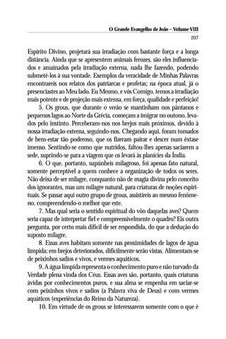 O Grande Evangelho de João – Volume VIII
                                                                      207

Espírito Divino, projetará sua irradiação com bastante força e a longa
distância. Ainda que se apresentem animais ferozes, são eles influencia-
dos e amainados pela irradiação externa, nada lhe fazendo, podendo
submetê-los à sua vontade. Exemplos da veracidade de Minhas Palavras
encontrareis nos relatos dos patriarcas e profetas; na época atual, já o
presenciastes ao Meu lado. Eu Mesmo, e vós Comigo, temos a irradiação
mais potente e de projeção mais extensa, em força, qualidade e perfeição!
     5. Os grous, que durante o verão se mantinham nos pântanos e
pequenos lagos ao Norte da Grécia, começam a imigrar no outono, leva-
dos pelo instinto. Perceberam-nos nos brejos mais próximos, devido à
nossa irradiação externa, seguindo-nos. Chegando aqui, foram tomados
de bem-estar tão poderoso, que os fizeram pairar e descer num êxtase
imenso. Sentindo-se como que nutridos, faltou-lhes apenas saciarem a
sede, suprindo-se para a viagem que os levará às planícies da Índia.
     6. O que, portanto, supúnheis milagroso, foi apenas fato natural,
somente perceptível a quem conhece a organização de todos os seres.
Não deixa de ser milagre, conquanto não de magia divina pelo conceito
dos ignorantes, mas um milagre natural, para criaturas de noções espiri-
tuais. Se passar aqui outro grupo de grous, assistireis ao mesmo fenôme-
no, compreendendo-o melhor que este.
     7. Mas qual seria o sentido espiritual do vôo daquelas aves? Quem
seria capaz de interpretar fiel e compreensivelmente o quadro? Eis outra
pergunta, por certo mais difícil de ser respondida, do que a dedução do
suposto milagre.
     8. Essas aves habitam somente nas proximidades de lagos de água
límpida; em brejos deteriorados, dificilmente serão vistas. Alimentam-se
de peixinhos sadios e vivos, e vermes aquáticos.
     9. A água límpida representa o conhecimento puro e não turvado da
Verdade plena vinda dos Céus. Essas aves são, portanto, quais criaturas
ávidas por conhecimentos puros, e sua alma se empenha em saciar-se
com peixinhos vivos e sadios (a Palavra viva de Deus) e com vermes
aquáticos (experiências do Reino da Natureza).
     10. Em virtude de os grous se interessarem somente com o que é
 