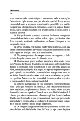 Jakob Lorber
208

puro, notamos neles uma inteligência e ordem em todas as suas ações.
Determinam vigias atentos, que, por vibração especial, devem avisar a
comunidade caso se aproxime um adversário, percebido pela irradia-
ção projetada a longa distância. Além disto, conhecem a época da emi-
gração, que é sempre executada com grande cautela e ordem, como já
pudestes observar.
     11. De igual modo, o próprio homem e finalmente uma grande
comunidade estabelecerão a melhor ordem, a justa prudência e sabe-
doria em todas as atitudes, colhendo os melhores êxitos para a vida
temporal e eterna.
     12. O vôo em linha reta indica o caráter firme e rigoroso, pelo qual
jamais o homem se afastará da Verdade aceita; neste delineamento espiri-
tual e seguro ele alcança a meta mais rapidamente.
     13. No prosseguimento do vôo percebestes, na vanguarda, a linha
perfeita dos guias – outra prova do alimento puro.
     14. Quando num grupo as almas forem bem alimentadas com a
pura Verdade, facilmente descobrirão os mais sábios, entregando-lhes a
direção. Continuarão nesta incumbência, e caso um tenha passado ao
Além, será substituído pelo mais digno. O espírito do primeiro prosse-
guirá vigiando a comunidade, como verdadeiro anjo protetor, num in-
tercâmbio de ensinos e orientações, conforme acontecia com os patriar-
cas e profetas. Assim sendo, tal comunidade bem amparada se encontra-
rá numa constante bem-aventurança celestial.
     15. Somente quem possuir em vida o completo conhecimento espi-
ritual – pelo qual reconhece a si mesmo, a Deus e Seus Planos cheios de
amor e sabedoria, na plena certeza de uma vida eterna e feliz, portanto
desconsidera a morte – pode na Terra alcançar uma felicidade celestial. A
criatura que não se encontrar em tal ordem espiritual é assoberbada de
dúvidas, amedrontando-se com pensamentos de pavor, que procura dis-
sipar e abafar e, no final, atira-se a toda sorte de prazeres sensuais, tornan-
do-se filha do inferno e de seu antigo julgamento.
     16. Os sete guias dos grous demonstram igualmente o número com-
pleto do Bem e da Verdade dos Céus de Deus, ou seja, os sete Espíritos
 