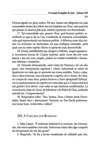 O Grande Evangelho de João – Volume VIII
                                                                        209

Divinos agindo em plena ordem. Por isto, bastam sete dirigentes em cada
comunidade dentro da Ordem dos sete Espíritos em Deus; cada qual terá
que possuir os mesmos pela ação, todavia representar um determinado.
      17. Tal comunidade será, perante Deus, qual homem perfeito, se-
melhante ao que se dá no Céu, constituído de inúmeras comunidades,
cada qual representando um homem perfeito. A diferença entre elas con-
siste no acréscimo ou diminuição em suas múltiplas variedades, pelas
quais um ou outro espírito divino se apresenta mais desenvolvido.
      18. Dessas variabilidades que atingem o Infinito, surgem igualmen-
te incontáveis formas de Criação material, assim como das sete cores
básicas e dos sete sons, simples, podem ser criadas tonalidades e harmo-
nias infinitas e extasiantes.
      19. Havendo demonstrado, neste relato da Natureza e do vôo dos
grous, uma interpretação espiritual e celeste, subentende-se existir ela
igualmente em tudo que se apresenta aos vossos sentidos. Nem o corpo,
nem a alma temerosa, mas unicamente o espírito vivo e eterno, de Deus,
no coração de vossa alma, poderá fornecer a chave apropriada! Esforçai-
vos no aprimoramento do espírito em vossa alma que a Criação total será
um grande Livro aberto, com todas as suas inúmeras manifestações. Lá
encontrareis a base do Amor, da Sabedoria e do Poder de Deus, podendo
assimilá-los. Compreendestes?”
      20. Respondem todos: “Sim, Senhor, Deus e Mestre desde Eterni-
dades; falaste clara e abertamente. Somente em Tua Escola poderemo-
nos tornar bons, esclarecidos e sábios!”



     103. A CHEGADA DOS ROMANOS

     1. Aduz Lázaro: “É realmente lastimável os romanos, tão interessa-
dos, não terem assistido a essa aula. Poderemos relatar-lhes algo a respeito
da interpretação do vôo dos grous?”
     2. Respondo: “Se Eu a tivesse considerado de utilidade para eles,
 