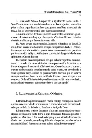 O Grande Evangelho de João – Volume VIII
                                                                       21

      8. Deus sendo Sábio e Onipotente, é igualmente Bom e Justo, e
Seus Planos para com as criaturas devem ser bons e justos; transmitiu
pelos profetas o que deveriam fazer para gozarem na Terra uma existência
feliz, a fim de se prepararem à bem-aventurança eterna!
      9. Nunca observei ter Deus imposto sofrimentos ao homem, geral-
mente culpado de sua desgraça; não respeita a Vontade Divina, contrain-
do sérias moléstias que lhe entristecem a vida.
      10. Acaso seriam disto culpadas Sabedoria e Bondade de Deus? Se
assim fosse, as criaturas honradas, sempre cumpridoras das Leis Divinas,
teriam que suportar moléstias graves, assim como acontece às que sem-
pre levaram vida indigna. Até hoje me convenci da longevidade das que
aplicavam a Ordem Divina.
      11. Existem casos excepcionais, em que os homens justos e bons dei-
xaram o mundo por meios violentos, como prova maior de paciência, a
fim de atingirem firmeza mais sólida no Além. Ou então, pode o homem,
que na idade avançada se tenha tornado beato e justo, ter prejudicado a
saúde quando moço, através de pecados vários, fazendo que se tornem
amargas as últimas horas de sua existência. Certo é, quem sempre viveu
dentro da Ordem Divina terá desprendimento suave. Eis minha confissão,
respeitada até o túmulo; podeis crer e fazer o que vos agrade!”



    5. FALECIMENTO DE CRIANÇAS. O MESSIAS

     1. Responde o primeiro orador: “Nada consigo contrapor, a não ser
que tenhas esquecido de nos informar o porquê da morte prematura de
crianças, ao lado da Sabedoria, Bondade e Justiça de Deus.
     2. Segundo teu critério, destina-se o homem à consolidação e eman-
cipação de sua alma nesta Terra, o que declararam todos os profetas e
patriarcas. Mas, qual o destino de crianças que, em virtude de uma exis-
tência nem ordenada, nem desequilibrada, não podem ser chamadas à
responsabilidade? Porventura morre a alma infantil com o corpo?”
 