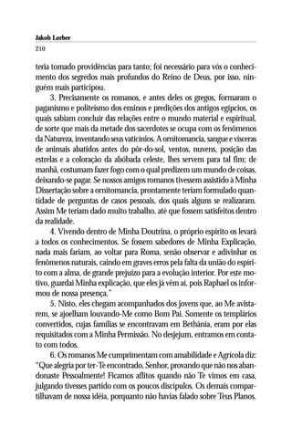Jakob Lorber
210

teria tomado providências para tanto; foi necessário para vós o conheci-
mento dos segredos mais profundos do Reino de Deus, por isso, nin-
guém mais participou.
     3. Precisamente os romanos, e antes deles os gregos, formaram o
paganismo e politeísmo dos ensinos e predições dos antigos egípcios, os
quais sabiam concluir das relações entre o mundo material e espiritual,
de sorte que mais da metade dos sacerdotes se ocupa com os fenômenos
da Natureza, inventando seus vaticínios. A ornitomancia, sangue e vísceras
de animais abatidos antes do pôr-do-sol, ventos, nuvens, posição das
estrelas e a coloração da abóbada celeste, lhes servem para tal fim; de
manhã, costumam fazer fogo com o qual predizem um mundo de coisas,
deixando-se pagar. Se nossos amigos romanos tivessem assistido à Minha
Dissertação sobre a ornitomancia, prontamente teriam formulado quan-
tidade de perguntas de casos pessoais, dos quais alguns se realizaram.
Assim Me teriam dado muito trabalho, até que fossem satisfeitos dentro
da realidade.
     4. Vivendo dentro de Minha Doutrina, o próprio espírito os levará
a todos os conhecimentos. Se fossem sabedores de Minha Explicação,
nada mais fariam, ao voltar para Roma, senão observar e adivinhar os
fenômenos naturais, caindo em graves erros pela falta da união do espíri-
to com a alma, de grande prejuízo para a evolução interior. Por este mo-
tivo, guardai Minha explicação, que eles já vêm aí, pois Raphael os infor-
mou de nossa presença.”
     5. Nisto, eles chegam acompanhados dos jovens que, ao Me avista-
rem, se ajoelham louvando-Me como Bom Pai. Somente os templários
convertidos, cujas famílias se encontravam em Bethânia, eram por elas
requisitados com a Minha Permissão. No desjejum, entramos em conta-
to com todos.
     6. Os romanos Me cumprimentam com amabilidade e Agrícola diz:
“Que alegria por ter-Te encontrado, Senhor, provando que não nos aban-
donaste Pessoalmente! Ficamos aflitos quando não Te vimos em casa,
julgando tivesses partido com os poucos discípulos. Os demais compar-
tilhavam de nossa idéia, porquanto não havias falado sobre Teus Planos.
 