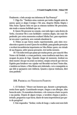 O Grande Evangelho de João – Volume VIII
                                                                       211

Finalmente, o belo arcanjo nos informou de Tua Presença!”
      7. Digo Eu: “Também estou contente por terdes chegado antes da
aurora; quem se alegra Comigo e Me ama, desperta Minha Alegria e
Meu Amor. Épocas virão em que as criaturas também Me procurarão,
não tendo a mesma facilidade que vós.
      8. Quem Me procurar no coração, com todo rigor e ação dentro do
Verbo, encontrar-Me-á com facilidade e máxima alegria, não mais Me
perdendo; por certos momentos ocultarei Minha Face, para experimen-
tar seu amor e paciência, sem contudo abandoná-lo.
      9. Felizes os que forem muito experimentados, pois nisto reco-
nhecerão o quanto os amo! Quem for escolhido, passa grandes provações
e receberá incumbências importantes no Meu Reino; quem, em virtude
de sua fraqueza, sofrer poucas provações, terá tarefas menores.
      10. Vós todos tereis que passar por muitas provas, por causa do Meu
Nome e da Verdade, e a vossa paciência, como tendência mais fraca, não
escapará da prova de fogo. Quando chegar tal momento, lembrai-vos
deste monte e do que vos avisei; no íntimo, estejais certos de que virei em
Espírito para fortalecer-vos e ajudar-vos! Recordai-vos bem! Nestes dias,
e também no futuro, o Meu Reino será violentado, e só o conseguirão os
que dele se apossarem com violência. Quanto a épocas vindouras, direi
uma parábola.”



    104. PARÁBOLA DO VIANDANTE FAMINTO

      1. (O Senhor): “Houve um homem que, durante a peregrinação,
sentiu fome aguda. Caminhando sempre, chegou a um albergue, altas
horas da noite. Os moradores dormiam, e ele começou a bater na porta
e nas janelas. Depois de algum tempo, o tavoleiro chegou à janela e,
irritado, perguntou o que havia, diante de tanta impertinência por par-
te do peregrino!
      2. Este respondeu: “Senhor, venho de longe, e nada comi nem bebi
 