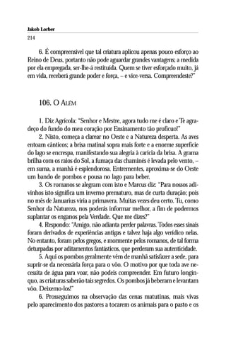 Jakob Lorber
214

     6. É compreensível que tal criatura aplicou apenas pouco esforço ao
Reino de Deus, portanto não pode aguardar grandes vantagens; a medida
por ela empregada, ser-lhe-á restituída. Quem se tiver esforçado muito, já
em vida, receberá grande poder e força, – e vice-versa. Compreendeste?”



      106. O ALÉM

     1. Diz Agrícola: “Senhor e Mestre, agora tudo me é claro e Te agra-
deço do fundo do meu coração por Ensinamento tão profícuo!”
     2. Nisto, começa a clarear no Oeste e a Natureza desperta. As aves
entoam cânticos; a brisa matinal sopra mais forte e a enorme superfície
do lago se encrespa, manifestando sua alegria à carícia da brisa. A grama
brilha com os raios do Sol, a fumaça das chaminés é levada pelo vento, –
em suma, a manhã é esplendorosa. Entrementes, aproxima-se do Oeste
um bando de pombos e pousa no lago para beber.
     3. Os romanos se alegram com isto e Marcus diz: “Para nossos adi-
vinhos isto significa um inverno prematuro, mas de curta duração; pois
no mês de Januarius viria a primavera. Muitas vezes deu certo. Tu, como
Senhor da Natureza, nos poderás informar melhor, a fim de podermos
suplantar os enganos pela Verdade. Que me dizes?”
     4. Respondo: “Amigo, não adianta perder palavras. Todos esses sinais
foram derivados de experiências antigas e talvez haja algo verídico nelas.
No entanto, foram pelos gregos, e mormente pelos romanos, de tal forma
deturpadas por aditamentos fantásticos, que perderam sua autenticidade.
     5. Aqui os pombos geralmente vêm de manhã satisfazer a sede, para
suprir-se da necessária força para o vôo. O motivo por que toda ave ne-
cessita de água para voar, não podeis compreender. Em futuro longín-
quo, as criaturas saberão tais segredos. Os pombos já beberam e levantam
vôo. Deixemo-los!”
     6. Prosseguimos na observação das cenas matutinas, mais vivas
pelo aparecimento dos pastores a tocarem os animais para o pasto e os
 