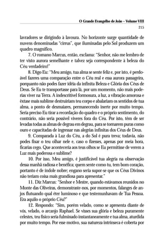 O Grande Evangelho de João – Volume VIII
                                                                       215

lavradores se dirigindo à lavoura. No horizonte surge quantidade de
nuvens denominadas “cirrus”, que iluminadas pelo Sol produzem um
quadro magnífico.
      7. O romano Marcus, então, exclama: “Senhor, não me lembro de
ter visto aurora semelhante e talvez seja correspondente à beleza do
Céu verdadeiro!”
      8. Digo Eu: “Meu amigo, tua alma se sente feliz e, por isto, é perdo-
ável fazeres uma comparação entre o Céu real e essa aurora passageira,
porquanto não podes fazer idéia da infinita Beleza e Glória dos Céus de
Deus. Se Eu te transportasse para lá, por um momento, não mais pode-
rias viver na Terra. A indescritível formosura, a luz, a vibração amorosa e
êxtase mais sublime destruiriam teu corpo e abalariam os sentidos de tua
alma, a ponto de desmaiares, permanecendo inerte por muito tempo.
Seria preciso Eu tirar a recordação do quadro e o próprio sentimento, do
contrário, não seria possível viveres fora do Céu. Por isto, têm de ser
levadas todas as almas de degrau em degrau, para se tornarem puras como
ouro e capacitadas de ingressar nas alegrias infinitas dos Céus de Deus.
      9. Comparada à Luz do Céu, a do Sol é pura treva; todavia, não
podes fixar o teu olhar nele e, caso o fizesses, apenas por meia hora,
ficarias cego. Que aconteceria aos teus olhos se Eu permitisse de verem a
Luz mais poderosa e sublime?
      10. Por isso, Meu amigo, é justificável tua alegria na observação
dessa manhã radiosa e benéfica; quem sente como tu, tem bom coração,
portanto é de índole nobre; engano seria supor-se que os Céus Divinos
não teriam coisa mais grandiosa para apresentar.”
      11. Diz Marcus: “Senhor e Mestre, quando estávamos reunidos no
Monte das Oliveiras, demonstraste-nos, por momentos, falanges de an-
jos flutuando qual éter luminoso e que testemunhavam de Tua Pessoa.
Era aquilo o próprio Céu?”
      12. Respondo: “Sim, porém velado, como se apresenta diante de
vós, velado, o arcanjo Raphael. Se visses sua glória e beleza puramente
celestes, teu físico seria fulminado instantaneamente e tua alma, aturdida
por muito tempo. Por esse motivo, sua natureza intrínseca é coberta por
 