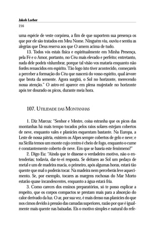 Jakob Lorber
216

uma espécie de veste corpórea, a fim de que suportem sua presença os
que por ele são tratados em Meu Nome. Ninguém viu, ouviu e sentiu as
alegrias que Deus reserva aos que O amem acima de tudo.
     13. Todos vós estais física e espiritualmente em Minha Presença,
pela Fé e o Amor, portanto, no Céu mais elevado e perfeito; entretanto,
nada dele podeis vislumbrar, porque tal visão vos mataria enquanto não
fordes renascidos em espírito. Tão logo isto tiver acontecido, começareis
a perceber a formação do Céu que nascerá do vosso espírito, qual árvore
que brota da semente. Agora surgirá, o Sol no horizonte, merecendo
nossa atenção.” O astro-rei aparece em plena majestade no horizonte
após ter dourado os picos, durante meia hora.



      107. UTILIDADE DAS MONTANHAS

     1. Diz Marcus: “Senhor e Mestre, coisa estranha que os picos das
montanhas há mais tempo tocados pelos raios solares estejam cobertos
de neve, enquanto vales e planícies esquentam bastante. Na Europa, a
Leste de nossa pátria, existem os Alpes sempre cobertos de gelo e neve; e
na Sicília temos um monte cujo centro é cheio de fogo, enquanto o cume
é constantemente coberto de neve. Em que se baseia este fenômeno?”
     2. Digo Eu: “Ainda que te dissesse o verdadeiro motivo, não o en-
tenderias; todavia, dar-te-ei resposta. Se deitares ao Sol um pedaço de
metal e um de madeira macia, o primeiro, após algumas horas, estará tão
quente que mal o poderás tocar. Na madeira nem perceberás leve aqueci-
mento. Se, por exemplo, tocares as margens rochosas do Mar Morto
estarão quase incandescentes, enquanto a água estará fria.
     3. Como careces dos ensinos preparatórios, só te posso explicar a
respeito, que os corpos compactos se prestam mais para a absorção do
calor derivado da luz. O ar, por sua vez, é mais denso nas planícies do que
nos cimos devido à pressão das camadas superiores, razão por que é igual-
mente mais quente nas baixadas. Eis o motivo simples e natural do refe-
 