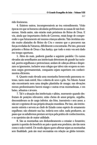 O Grande Evangelho de João – Volume VIII
                                                                        217

rido fenômeno.
     4. Existem outros, incompreensíveis ao teu entendimento. Virão
épocas em que os homens calcularão perfeitamente as causas de tais fenô-
menos. Ainda assim, não estarão mais próximos do Reino de Deus. E
vós, ainda que importantes chefes de Governo, estais longe de compre-
ender o que futuramente até mesmo crianças saberão. Tais cientistas esta-
rão muito afastados do Reino do Céu e mesmo que o procurem nas
forças reveladas da Natureza, dificilmente o encontrarão. Por isto, procurai
primeiro o Reino de Deus e Sua Justiça, que todo o resto vos será dado
em tempo oportuno.
     5. Além do mais, podereis guardar o seguinte paralelo: Os cumes
elevados são semelhantes aos intelectuais detentores de grande luz racio-
nal, porém orgulhosos e pretenciosos; andam de cabeças altivas e despre-
zam os ignorantes, inclusive seus colegas que talvez não ocupem os mes-
mos cargos governamentais, conquanto sejam superiores em conheci-
mentos eficientes.
     6. Quanto mais elevada uma montanha fornecendo panorama ex-
tenso, tanto mais estéril, fria e coberta de neve e gelo. No Monte Ararat
não encontrareis nem uma simples plantinha de musgo; nas elevações
menos predominantes haverá musgo e outras ervas montanhosas, e em
baixo, arbustos e árvores.
     7. Tal é a situação dos intelectuais e sábios, mormente quando des-
frutam de posições relevantes; estão cheios de amor-próprio, orgulho,
desconsideram os de cargo inferior, são frios, insensíveis e sem amor, a
não ser o egoísmo de sua própria situação mundana. Por isso, são inteira-
mente estéreis e servem ao chefe de Estado como espécie de ornamento
orgulhoso; não obstante sua luz, todavia sem calor, nada produzem, ao
passo que os subalternos prestam serviços pela prática de conhecimentos,
e os operários são de maior utilidade.
     8. São as montanhas um deslumbramento a extasiar o forasteiro;
quanto à questão do benefício ao país e quais seus produtos, são tão raros
como o solo é estéril. De modo algum quero afirmar sejam as montanhas
sem finalidade, pois são mui necessárias em relação ao globo terrestre.
 