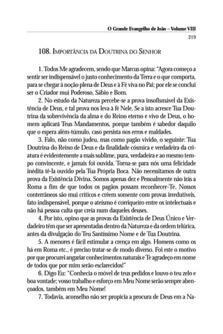 O Grande Evangelho de João – Volume VIII
                                                                       219

    108. IMPORTÂNCIA DA DOUTRINA DO SENHOR

     1. Todos Me agradecem, sendo que Marcus opina: “Agora começo a
sentir ser indispensável o justo conhecimento da Terra e o que comporta,
para se chegar à noção plena de Deus e à Fé viva no Pai; por ele se conclui
ser o Criador mui Poderoso, Sábio e Bom.
     2. No estudo da Natureza percebe-se a prova insofismável da Exis-
tência de Deus, e tal prova nos leva à fé Nele. Se a isto acresce Tua Dou-
trina da sobrevivência da alma e do Reino eterno e vivo de Deus, o ho-
mem aplicará Teus Mandamentos, porque também é sabedor daquilo
que o espera além-túmulo, caso persista nos erros e maldades.
     3. Falo, não como judeu, mas como pagão vivido, o seguinte: Tua
Doutrina do Reino de Deus e da finalidade cósmica e verdadeira da cri-
atura é evidentemente a mais sublime, pura, verdadeira e ao mesmo tem-
po convincente, e jamais foi ouvida. Torna-se para nós uma felicidade
inédita tê-la ouvido pela Tua Própria Boca. Não necessitamos de outra
prova da Existência Divina. Somos apenas dez e Pessoalmente não irás a
Roma a fim de que todos os pagãos possam reconhecer-Te. Nossos
conterrâneos são mui críticos e crêem somente com provas irredutíveis,
fato indispensável, porque o ateísmo é corriqueiro entre os intelectuais e
não há pessoa culta que creia num daqueles deuses.
     4. Por isto, opino que as provas da Existência de Deus Único e Ver-
dadeiro têm que ser apresentadas dentro da Natureza e da ordem telúrica,
antes da divulgação do Teu Santíssimo Nome e de Tua Doutrina.
     5. A menores é fácil estimular a crença em algo. Homens como os
há em Roma etc., é preciso tratar-se de modo diverso. Foi este o motivo
por que procurei angariar conhecimentos naturais e Te agradeço em nome
de todos que por mim serão esclarecidos!”
     6. Digo Eu: “Conhecia o móvel de teus pedidos e louvo o teu zelo e
boa vontade; vosso trabalho e esforço em Meu Nome serão sempre aben-
çoados, também em Meu Nome!
     7. Todavia, aconselho não ser propícia a procura de Deus em a Na-
 