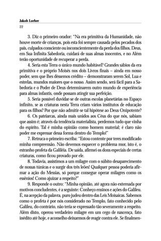 Jakob Lorber
22

      3. Diz o primeiro orador: “Na era primitiva da Humanidade, não
houve morte de crianças, pois esta foi sempre causada pelos pecados dos
pais, culpados consciente ou inconscientemente da perda dos filhos. Deus,
em Sua Infinita Sabedoria, cuidará de suas almas inocentes, e no Além
terão oportunidade de recuperar a perda.
      4. Seria esta Terra o único mundo habitável? Grandes sábios da era
primitiva e o próprio Moisés nos dois Livros finais – ainda em nosso
poder, sem que lhes déssemos crédito – demonstraram serem Sol, Lua e
estrelas, mundos maiores que o nosso. Assim sendo, será fácil para a Sa-
bedoria e o Poder de Deus determinarem outro mundo de experiência
para almas infantis, onde possam atingir sua perfeição.
      5. Seria possível duvidar-se de outras escolas planetárias no Espaço
infinito, se as criaturas nesta Terra criam vários institutos de educação
para os filhos? Por que não admitir-se tal hipótese ao Deus Onipotente?
      6. Os patriarcas, ainda mais unidos aos Céus do que nós, sabiam
que assim é; através da tendência materialista, perdemos tudo que vinha
do espírito. Tal é minha opinião como homem material; é claro não
poder me expressar dessa forma dentro do Templo!”
      7. Retruca o primeiro escriba: “Estou contente por teres modificado
minha compreensão. Não devemos esquecer o problema mor, isto é, o
estranho profeta da Galiléia. De saída, afirmei os dons especiais de certas
criaturas, como ficou provado por ele.
      8. Todavia, assistimos a um milagre com o súbito desaparecimento
de nossas túnicas e o surgir dos três leões! Qualquer pessoa poderia afir-
mar a ação do Messias, só porque consegue operar milagres como os
essênios! Como ajuizar a respeito?”
      9. Responde o outro: “Minha opinião, até agora não externada por
motivos concludentes, é a seguinte: Conheço ensinos e ações do Galileu.
É, na acepção da palavra, puro judeu dentro das Leis Moisaicas. Sabemos
como o profeta é por nós considerado no Templo, fato conhecido pelo
Galileu, do contrário, não teria se expressado tão severamente a respeito.
Além disto, operou verdadeiro milagre em um cego de nascença, fato
inédito até hoje, e aconselho deixarmos de reagir contra ele. Se finalmen-
 