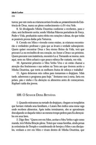 Jakob Lorber
220

tureza; por este meio as criaturas seriam levadas ao pressentimento da Exis-
tência de Deus, nunca ao pleno conhecimento e à Fé viva Nele.
     8. Só divulgando Minha Doutrina conforme a recebestes, pura e
clara, será facilmente aceita; sendo Minhas Palavras portadoras de Força,
Poder e Vida, produzirão outro efeito em corações e almas, do que todas
as possíveis provas dadas pela Natureza.
     9. Crendo em Mim e vivendo como ensino, as criaturas encontra-
rão o verdadeiro professor e guia que as levará à verdade subseqüente.
Quem quiser encontrar Deus e Seu eterno Reino da Vida, terá que
procurá-Lo no recôndito de seu coração, no Amor a Deus e ao próximo.
Quem procurar com insistência, encontrá-Lo-á. Tornando-se morno, nem
aqui, nem no Além achará o que pouco esforço lhe custaria, em vida.
     10. Apresentai primeiro o Meu Verbo Vivo e só então chamai a
atenção dos fenômenos e sua ordem na Terra aos que tiverem aceito a
Minha Doutrina, que tereis os melhores frutos de esforço e trabalho!
     11. Agora deixemos esta colina para tomarmos o desjejum. Mais
tarde, saberemos o programa para hoje.” Sentamo-nos à mesa, farta em
peixes, pão e vinho e Eu abençôo os alimentos antes de começarmos.
Raphael cuida dos jovens.



      109. O SENHOR DEIXA BETHÂNIA

     1. Quando estávamos na metade do desjejum, chegam os templários
que haviam visitado seus familiares, e Lázaro lhes indica uma mesa vaga
onde recebem alimentos. Após todos terminarem, eles se aproximam
desculpando-se daquela visita e ao mesmo tempo pedem para Eu abençoá-
los em seus lares.
     2. Digo-lhes: “Quem crer em Mim, aceitar o Meu Verbo e agir como
manda, terá Minha Bênção plena. Tratai que vossas famílias, ainda presas
às cerimônias do Templo e considerando de herejes a Mim e aos discípu-
los, venham a crer em Mim e vivam dentro de Minha Doutrina, que
 