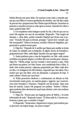 O Grande Evangelho de João – Volume VIII
                                                                       221

Minha Bênção será parte delas. Da maneira como estão e tratando ape-
nas que seus filhos se tornem graduados do sinédrio, não Me dão ensejo
de procurá-los e proporcionar-lhes Minha especial Bênção. Doutrinai-as
primeiro e amanhã veremos se estão aptas à mesma. Quando Eu voltar à
noite, podereis falar-Me!”
     3. Os templários então indagam aonde Eu iria, a fim de que um ou
outro Me seguisse em caso de necessidade. Respondo: “Não surgirá tal
situação, e, além disto, podeis consultar Raphael que ficará com os jo-
vens.” Virando-Me para os demais, prossigo: “Quem tiver vontade, que
Me acompanhe!” Todos se levantam, inclusive Maria de Magdalon, per-
guntando se poderia tomar parte.
     4. Digo Eu: “Depende de ti; prefiro que fiques para auxiliar as irmãs
de Lázaro no cuidado com os hóspedes. Se alguns vierem de Jerusalém e
perguntarem por Mim, nada digais, fazendo com que sigam viagem!”
     5. Assim partimos para a casa do hospedeiro no Vale, onde somos
recebidos com grande alegria e a mulher dele nos convida para o almoço.
Digo Eu: “Minha amiga, tua boa vontade é tanto quanto a ação. Tudo
que fizeres aos pobres, em Meu Nome, será considerado feito a Mim. À
tarde virão muitas pessoas e algumas perguntarão por Mim; nada deve
ser dito, e se indagarem do Meu destino, respondei que não sabeis. Eis o
motivo por que não disse, nem aos discípulos, o programa de hoje. À
noite voltarei e ficarei por uma hora.”
     6. Todos prometem obedecer, e continuamos em direção ao Sul,
encontrando muita gente, na maioria gregos e egípcios, que comercia-
vam entre Jerusalém e Damasco. Ninguém nos dá atenção. Após uma
hora de marcha, Lázaro Me pergunta em surdina: “Senhor e Mestre,
agora poderias dizer abertamente qual nosso destino; entre nós nenhum
Te denunciará.”
     7. Digo Eu: “Iremos para um lugarejo perto de Belém, e lá sereis
informados de tudo.” Responde Lázaro: “É ótimo sabê-lo. Convém ace-
lerarmos o passo, que o caminho é longo!”
     8. Respondo: “Ainda assim, chegaremos a tempo; pois também pos-
so percorrer um trajeto longo, em pouco tempo!”
 