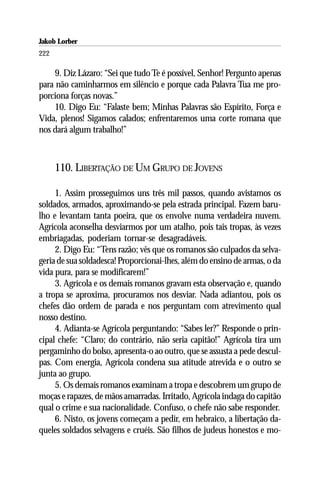 Jakob Lorber
222

     9. Diz Lázaro: “Sei que tudo Te é possível, Senhor! Pergunto apenas
para não caminharmos em silêncio e porque cada Palavra Tua me pro-
porciona forças novas.”
     10. Digo Eu: “Falaste bem; Minhas Palavras são Espírito, Força e
Vida, plenos! Sigamos calados; enfrentaremos uma corte romana que
nos dará algum trabalho!”



      110. LIBERTAÇÃO DE UM GRUPO DE JOVENS

     1. Assim prosseguimos uns três mil passos, quando avistamos os
soldados, armados, aproximando-se pela estrada principal. Fazem baru-
lho e levantam tanta poeira, que os envolve numa verdadeira nuvem.
Agrícola aconselha desviarmos por um atalho, pois tais tropas, às vezes
embriagadas, poderiam tornar-se desagradáveis.
     2. Digo Eu: “Tens razão; vês que os romanos são culpados da selva-
geria de sua soldadesca! Proporcionai-lhes, além do ensino de armas, o da
vida pura, para se modificarem!”
     3. Agrícola e os demais romanos gravam esta observação e, quando
a tropa se aproxima, procuramos nos desviar. Nada adiantou, pois os
chefes dão ordem de parada e nos perguntam com atrevimento qual
nosso destino.
     4. Adianta-se Agrícola perguntando: “Sabes ler?” Responde o prin-
cipal chefe: “Claro; do contrário, não seria capitão!” Agrícola tira um
pergaminho do bolso, apresenta-o ao outro, que se assusta a pede descul-
pas. Com energia, Agrícola condena sua atitude atrevida e o outro se
junta ao grupo.
     5. Os demais romanos examinam a tropa e descobrem um grupo de
moças e rapazes, de mãos amarradas. Irritado, Agrícola indaga do capitão
qual o crime e sua nacionalidade. Confuso, o chefe não sabe responder.
     6. Nisto, os jovens começam a pedir, em hebraico, a libertação da-
queles soldados selvagens e cruéis. São filhos de judeus honestos e mo-
 