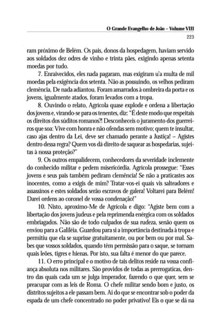 O Grande Evangelho de João – Volume VIII
                                                                        223

ram próximo de Belém. Os pais, donos da hospedagem, haviam servido
aos soldados dez odres de vinho e trinta pães, exigindo apenas setenta
moedas por tudo.
      7. Enraivecidos, eles nada pagaram, mas exigiram u’a multa de mil
moedas pela exigência dos setenta. Não as possuindo, os velhos pediram
clemência. De nada adiantou. Foram amarrados à ombreira da porta e os
jovens, igualmente atados, foram levados com a tropa.
      8. Ouvindo o relato, Agrícola quase explode e ordena a libertação
dos jovens e, virando-se para os tenentes, diz: “É deste modo que respeitais
os direitos dos súditos romanos?! Desconheceis o juramento dos guerrei-
ros que soa: Vive com honra e não ofendas sem motivo; quem te insultar,
caso ajas dentro da Lei, deve ser chamado perante a Justiça! – Agistes
dentro dessa regra? Quem vos dá direito de saquear as hospedarias, sujei-
tas à nossa proteção?”
      9. Os outros empalidecem, conhecedores da severidade inclemente
do conhecido militar e pedem misericórdia. Agrícola prossegue: “Esses
jovens e seus pais também pediram clemência! Se não a praticastes aos
inocentes, como a exigis de mim? Tratar-vos-ei quais vis salteadores e
assassinos e estes soldados serão escravos de galera! Voltarei para Belém!
Darei ordens ao coronel de vossa condenação!”
      10. Nisto, aproximo-Me de Agrícola e digo: “Agiste bem com a
libertação dos jovens judeus e pela reprimenda enérgica com os soldados
embriagados. Não são de todo culpados de sua rudeza, senão quem os
enviou para a Galiléia. Guardou para si a importância destinada à tropa e
permitiu que ela se suprisse gratuitamente, ou por bem ou por mal. Sa-
bes que vossos soldados, quando têm permissão para o saque, se tornam
quais leões, tigres e hienas. Por isto, sua falta é menor do que parece.
      11. O erro principal e o motivo de tais delitos reside na vossa confi-
ança absoluta nos militares. São providos de todas as prerrogaticas, den-
tro das quais cada um se julga imperador, fazendo o que quer, sem se
preacupar com as leis de Roma. O chefe militar sendo bom e justo, os
distritos sujeitos a ele passam bem. Ai do que se encontrar sob o poder da
espada de um chefe concentrado no poder privativo! Eis o que se dá na
 