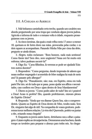 O Grande Evangelho de João – Volume VIII
                                                                          225

     111. A CHEGADA AO ALBERGUE

     1. Mal tínhamos caminhado certo trecho, quando um cavaleiro nos
aborda perguntando por uma tropa que conduzia alguns jovens judeus.
Agrícola o informa de tudo e o romano volta à cidade, enquanto prosse-
guíamos com os jovens.
     2. As cinco meninas, das quais a mais velha conta 17 anos e a menor
10, queixam-se de fortes dores nas mãos, provocadas pelas cordas; e os
dois rapazes as acompanham. Passando Minha Mão por cima das deles,
pergunto se ainda doíam.
     3. Alegres, todos exclamam: “Bom homem, nada mais sentimos!
Como fizeste isto? Sem óleo, nem ungüento! Nossa avó há muito está
enferma; talvez pudesses socorrê-la?”
     4. Digo Eu: “Caros filhinhos, lá veremos se pode ser ajudada! Exis-
tem outros doentes?”
     5. Respondem: “Como perguntas, dando impressão de saberes que
nosso melhor empregado é acometido de febre maligna há mais de meio
ano? Já passaste pelo albergue?”
     6. Digo Eu: “Pessoalmente, não; mas, em Espírito, estou em toda
parte! Por isto, sei de tudo que se passa, posso ajudar aos aflitos e necessi-
tados, caso confiem em Deus e ajam dentro de Seus Mandamentos!”
     7. Dizem os jovens: “Como podes saber de tudo? Isto só é possível
a Deus! Acaso és profeta? Eles, quando profetizavam, estavam plenos
do Espírito Divino!”
     8. Respondo: “Ainda que vos dissesse Quem Sou, não o compreen-
deríeis. Quanto ao Espírito de Deus dentro de Mim, tendes razão. Sem
Ele, ninguém fará algo de útil. Na companhia de vossos genitores, pode-
remos travar melhores relações. Lá vêm eles! Querendo, podeis vos juntar
a eles, avisando nossa chegada!”
     9. Enquanto os jovens assim fazem, detínhamo-nos a olhar a paisa-
gem e Lázaro explica as circunjacências. Demoramos uma boa hora, dando
tempo ao tavoleiro para preparar o almoço para todos nós. Ao chegar-
 
