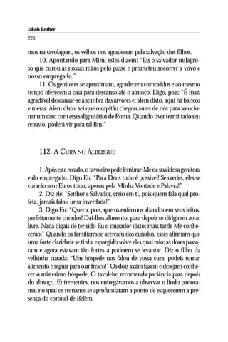Jakob Lorber
226

mos na tavolagem, os velhos nos agradecem pela salvação dos filhos.
     10. Apontando para Mim, estes dizem: “Eis o salvador milagro-
so que curou as nossas mãos pelo passe e prometeu socorrer a vovó e
nosso empregado.”
     11. Os genitores se aproximam, agradecem comovidos e ao mesmo
tempo oferecem a casa para descanso até o almoço. Digo, pois: “É mais
agradável descansar-se à sombra das árvores e, além disto, aqui há bancos
e mesas. Além disto, sei que o capitão chegou antes de nós para solucio-
nar um caso com esses dignitários de Roma. Quando tiver terminado seu
repasto, poderá vir para tal fim.”



      112. A CURA NO ALBERGUE

      1. Após este recado, o tavoleiro pede lembrar-Me de sua idosa genitora
e do empregado. Digo Eu: “Para Deus tudo é possível! Se credes, eles se
curarão sem Eu os tocar, apenas pela Minha Vontade e Palavra!”
      2. Diz ele: “Senhor e Salvador, creio em ti, pois quem fala qual pro-
feta, jamais falou uma inverdade!”
      3. Digo Eu: “Quero, pois, que os enfermos abandonem seus leitos,
perfeitamente curados! Dai-lhes alimento, para depois se dirigirem ao ar
livre. Nada digais de ter sido Eu o causador disto; mais tarde Me conhe-
cerão!” Quando os familiares se acercam dos curados, estes afirmam que
uma forte claridade se tinha espargido sobre eles qual raio; as dores passa-
ram e agora estavam tão fortes a poderem se levantar. Diz o filho da
velhinha curada: “Um hóspede nos falou de vossa cura; podeis tomar
alimento e seguir para o ar fresco!” Os dois assim fazem e desejam conhe-
cer o misterioso hóspede. O tavoleiro recomenda paciência para depois
do almoço. Entrementes, nos entregávamos a observar o lindo panora-
ma, no qual os romanos se aprofundaram a ponto de esquecerem a pre-
sença do coronel de Belém.
 