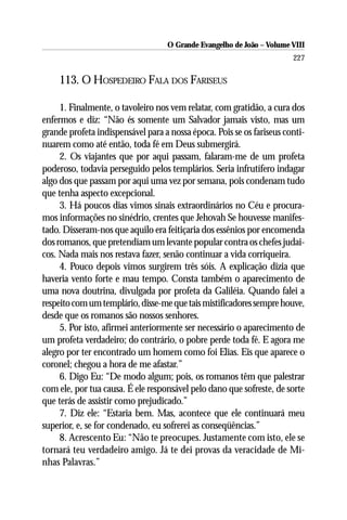 O Grande Evangelho de João – Volume VIII
                                                                       227

    113. O HOSPEDEIRO FALA DOS FARISEUS

     1. Finalmente, o tavoleiro nos vem relatar, com gratidão, a cura dos
enfermos e diz: “Não és somente um Salvador jamais visto, mas um
grande profeta indispensável para a nossa época. Pois se os fariseus conti-
nuarem como até então, toda fé em Deus submergirá.
     2. Os viajantes que por aqui passam, falaram-me de um profeta
poderoso, todavia perseguido pelos templários. Seria infrutífero indagar
algo dos que passam por aqui uma vez por semana, pois condenam tudo
que tenha aspecto excepcional.
     3. Há poucos dias vimos sinais extraordinários no Céu e procura-
mos informações no sinédrio, crentes que Jehovah Se houvesse manifes-
tado. Disseram-nos que aquilo era feitiçaria dos essênios por encomenda
dos romanos, que pretendiam um levante popular contra os chefes judai-
cos. Nada mais nos restava fazer, senão continuar a vida corriqueira.
     4. Pouco depois vimos surgirem três sóis. A explicação dizia que
haveria vento forte e mau tempo. Consta também o aparecimento de
uma nova doutrina, divulgada por profeta da Galiléia. Quando falei a
respeito com um templário, disse-me que tais mistificadores sempre houve,
desde que os romanos são nossos senhores.
     5. Por isto, afirmei anteriormente ser necessário o aparecimento de
um profeta verdadeiro; do contrário, o pobre perde toda fé. E agora me
alegro por ter encontrado um homem como foi Elias. Eis que aparece o
coronel; chegou a hora de me afastar.”
     6. Digo Eu: “De modo algum; pois, os romanos têm que palestrar
com ele, por tua causa. É ele responsável pelo dano que sofreste, de sorte
que terás de assistir como prejudicado.”
     7. Diz ele: “Estaria bem. Mas, acontece que ele continuará meu
superior, e, se for condenado, eu sofrerei as conseqüências.”
     8. Acrescento Eu: “Não te preocupes. Justamente com isto, ele se
tornará teu verdadeiro amigo. Já te dei provas da veracidade de Mi-
nhas Palavras.”
 