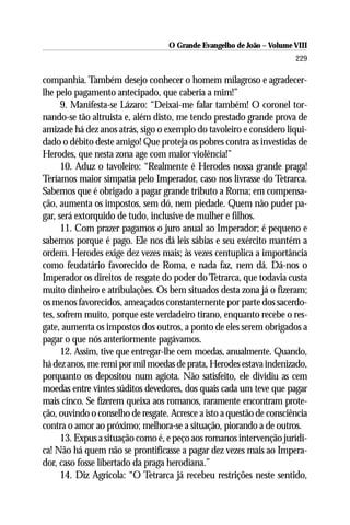 O Grande Evangelho de João – Volume VIII
                                                                       229

companhia. Também desejo conhecer o homem milagroso e agradecer-
lhe pelo pagamento antecipado, que caberia a mim!”
      9. Manifesta-se Lázaro: “Deixai-me falar também! O coronel tor-
nando-se tão altruista e, além disto, me tendo prestado grande prova de
amizade há dez anos atrás, sigo o exemplo do tavoleiro e considero liqui-
dado o débito deste amigo! Que proteja os pobres contra as investidas de
Herodes, que nesta zona age com maior violência!”
      10. Aduz o tavoleiro: “Realmente é Herodes nossa grande praga!
Teríamos maior simpatia pelo Imperador, caso nos livrasse do Tetrarca.
Sabemos que é obrigado a pagar grande tributo a Roma; em compensa-
ção, aumenta os impostos, sem dó, nem piedade. Quem não puder pa-
gar, será extorquido de tudo, inclusive de mulher e filhos.
      11. Com prazer pagamos o juro anual ao Imperador; é pequeno e
sabemos porque é pago. Ele nos dá leis sábias e seu exército mantém a
ordem. Herodes exige dez vezes mais; às vezes centuplica a importância
como feudatário favorecido de Roma, e nada faz, nem dá. Dá-nos o
Imperador os direitos de resgate do poder do Tetrarca, que todavia custa
muito dinheiro e atribulações. Os bem situados desta zona já o fizeram;
os menos favorecidos, ameaçados constantemente por parte dos sacerdo-
tes, sofrem muito, porque este verdadeiro tirano, enquanto recebe o res-
gate, aumenta os impostos dos outros, a ponto de eles serem obrigados a
pagar o que nós anteriormente pagávamos.
      12. Assim, tive que entregar-lhe cem moedas, anualmente. Quando,
há dez anos, me remi por mil moedas de prata, Herodes estava indenizado,
porquanto os depositou num agiota. Não satisfeito, ele dividiu as cem
moedas entre vintes súditos devedores, dos quais cada um teve que pagar
mais cinco. Se fizerem queixa aos romanos, raramente encontram prote-
ção, ouvindo o conselho de resgate. Acresce a isto a questão de consciência
contra o amor ao próximo; melhora-se a situação, piorando a de outros.
      13. Expus a situação como é, e peço aos romanos intervenção jurídi-
ca! Não há quem não se prontificasse a pagar dez vezes mais ao Impera-
dor, caso fosse libertado da praga herodiana.”
      14. Diz Agrícola: “O Tetrarca já recebeu restrições neste sentido,
 
