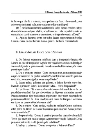 O Grande Evangelho de João – Volume VIII
                                                                       23

te for o que diz de si mesmo, nada poderemos fazer; não o sendo, sua
ação contra nós será nula, não obstante todos os milagres!
     10. É melhor analisarmos secretamente todos os seus ensinos e atos;
descobrindo sua origem divina, acreditaremos. Esta expectativa não se
cumprindo, continuaremos o que somos, entregando o resto a Deus!”
     11. Após tal discurso, aceito por todos, Lázaro os procura com Minha
Ordem, ciente do que haviam falado, pois Eu lhe havia contado tudo.



    6. LÁZARO RELATA CASOS COM O SENHOR

     1. Os fariseus expressam satisfação com a inesperada chegada de
Lázaro, ao que ele responde: “Agrada-me vosso bom ânimo em local por
vós amaldiçoado, e presumo não fazerdes uso da difamação após vossa
palestra particular.”
     2. Diz o primeiro orador: “Certo que não; mas, como podias ouvir
o que conversamos de portas fechadas? Qual foi nosso assunto, pois do
contrário, somos obrigados a crer em pilhérias!”
     3. Lázaro relata, palavras por palavra, o debate havido entre eles,
levando o primeiro fariseu a exclamar: “Mas..., como foi possível?”
     4. Diz Lázaro: “Tu mesmo afirmaste haver criaturas dotadas de ca-
pacidades estranhas! Por que não aceitais tal hipótese em minha pessoa?
Posso acrescentar algo muito mais importante, quer dizer, estaríeis bem
próximos do Reino de Deus, não fora a má esfera do Templo. Concordo
em todos os pontos debatidos entre vós!”
     5. Diz o outro: “Caro amigo, explica-te melhor! Como podemos
estar perto do Reino de Deus? Estaremos para morrer? Acaso puseste
veneno no vinho?”
     6. Responde ele: “Como é possível pensardes tamanho absurdo?!
Tereis que viver por muito tempo! Aproximaste-vos do Reino de Deus
pelo conhecimento e a fé, jamais pela vida física!”
     7. Indaga o primeiro: “Como interpretas o Reino de Deus?”
 