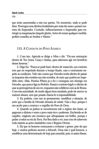 Jakob Lorber
230

que serão aumentadas a esta tua queixa. No momento, nada se pode
fazer. Prorrogou seus direitos feudatários por mais dez anos e possui con-
trato do Imperador. Contudo, influenciaremos o Imperador para res-
tringir as maquinações daquele glutão. Antes de tomar qualquer medida,
pedirei conselho ao Senhor e Mestre.”



      115. A CONDUTA DO POVO JUDAICO

     1. Com isto, Agrícola se dirige a Mim e diz: “Dá-nos orientação
dentro de Teu Amor, Graça e Justiça, para sabermos agir em benefício
desses homens.”
     2. Digo Eu: “Pouco se pode fazer; dentro de vossas leis, um contrato
tem que ser respeitado durante o tempo fixado, caso o contratante res-
peite as condições. Nele não consta que Herodes tenha direito de passar
os impostos dos remidos aos não remidos, de sorte que poderá ser impe-
dido nisto. Aliás, Pontius Pilatus já o fez e conseguiu um inimigo em
Herodes, que pouco liga ao Prefeito. Possui o contrato legal e o direito de
usar as prerrogativas de um rei, enquanto não colidirem com as de Roma.
Com esta autoridade, de modo algum bem estudada, pode ele exercer os
maiores abusos, sem que possais chama-lo à responsabilidade.
     3. Eu poderia, com um só pensamento, modificar a situação, de
sorte que a família de Herodes deixaria de existir. Não o faço, porque é
um açoite para a avareza e o orgulho do Povo de Deus.
     4. Quando os judeus se encontravam sob o regime dos Juízes, só
pagavam o dízimo e eram o povo mais rico e poderoso. Enchendo-se de
orgulho, exigiram um monarca que ultrapassasse em brilho, pompa e
poder a todos os reis da Terra. Foi-lhes dado o rei, mas com ele sobreveio
toda miséria ao povo insatisfeito com o Regime Divino.
     5. Eis que os homens começaram a reclamar e gemer, pior do que
hoje, e muitos pediram socorro a Jehovah. Deus não é qual homem, a
modificar uma determinação de hoje para amanhã, pois, se assim fizesse,
 