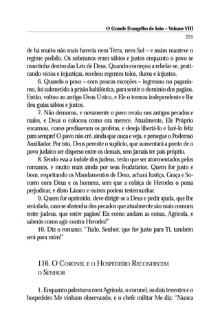 O Grande Evangelho de João – Volume VIII
                                                                       231

de há muito não mais haveria nem Terra, nem Sol – e assim manteve o
regime pedido. Os soberanos eram sábios e justos enquanto o povo se
mantinha dentro das Leis de Deus. Quando começou a rebelar-se, prati-
cando vícios e injustiças, recebeu regentes tolos, duros e injustos.
     6. Quando o povo – com poucas exceções – ingressou no paganis-
mo, foi submetido à prisão babilônica, para sentir o domínio dos pagãos.
Então, voltou ao antigo Deus Único, e Ele o tornou independente e lhe
deu guias sábios e justos.
     7. Não demorou, e novamente o povo recaiu nos antigos pecados e
males, e Deus o colocou como ora merece. Atualmente, Ele Próprio
encarnou, como predisseram os profetas, e deseja libertá-lo e fazê-lo feliz
para sempre! O povo não crê, ainda que ouça e veja, e persegue o Poderoso
Auxiliador. Por isto, Deus permite o suplício, que aumentará a ponto de o
povo judaico ser disperso entre os demais, sem jamais ter país próprio.
     8. Sendo essa a índole dos judeus, terão que ser atormentados pelos
romanos, e muito mais ainda por seus feudatários. Quem for justo e
bom, respeitando os Mandamentos de Deus, achará Justiça, Graça e So-
corro com Deus e os homens, sem que a cobiça de Herodes o possa
prejudicar, e disto Lázaro e outros podem testemunhar.
     9. Quem for oprimido, deve dirigir-se a Deus e pedir ajuda, que lhe
será dada, caso se abstenha dos pecados que atualmente são mais comuns
entre judeus, que entre pagãos! Eis como andam as coisas, Agrícola, e
saberás como agir contra Herodes!”
     10. Diz o romano: “Tudo, Senhor, que for justo para Ti, também
será para mim!”



    116. O CORONEL E O HOSPEDEIRO RECONHECEM
    O SENHOR


    1. Enquanto palestrava com Agrícola, o coronel, os dois tenentes e o
hospedeiro Me vinham observando, e o chefe militar Me diz: “Nunca
 