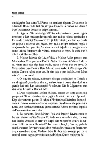 Jakob Lorber
232

ouvi alguém falar como Tu! Parece-me ocultares alguém! Certamente és
o Grande Homem da Galiléia, do qual Cornelius e outros me falaram!
Não Te aborreças se externo tal pensamento!”
     2. Digo Eu: “De modo algum! Entretanto, é estranho que os pagãos
percebam a Luz mais rapidamente do que muitos judeus, destinados a
Ela desde o princípio! Seja como for, já determinei que a Luz seja tirada
aos judeus e entregue aos pagãos. Por muito tempo andavam cegos e
desejosos da Luz; por isto, A encontraram. Os judeus se vangloriavam
como únicos detentores da Mesma, tornando-se cegos, de sorte que é
difícil abrir-lhes os olhos.
     3. Minhas Palavras são Luz e Vida, e Minhas Ações provam que
Meu Verbo é Vivo, porque o Espírito Nele é eternamente Vivo e Podero-
so. Muito antes que algo fosse criado, existia o Verbo que ora ouvis. O
Verbo estava com Deus, e Deus Mesmo era o Verbo. O Verbo agora Se
tornou Carne e habita entre vós. Eu vim para o que era Meu, e os Meus
não Me reconhecem!
     4. Ó cegueira judaica, mormente dos que se espalham no Templo e
nas sinagogas! Quando os chamo, nada ouvem, e demonstrando-lhes a
grande Luz, não Lhe dão atenção! Ai deles, no Dia do Julgamento que
virá sobre Jerusalém! Basta disto!”
     5. Diz o hospedeiro: “Senhor e Mestre, pareces um tanto aborrecido
porque não Te reconheci como os pagãos. Mas não me cabe culpa nisto.
Digo abertamente que em Ti habita a Plenitude da Divindade Personifi-
cada, e todos os meus acreditarão. As provas que deste só são possíveis a
Deus, pois não haveria criatura que suportasse Poder e Força do Espírito
de Deus e continuasse a viver.
     6. És, portanto, Deus Mesmo. Pois se o Espírito Divino criou os
homens através do Seu Verbo e Vontade, com uma alma viva, por que
não deveria ser capaz de criar um corpo para Si Mesmo, dentro da Or-
dem do Seu Amor e Sabedoria?! Por essa explicação, Senhor, poderás
concluir eu não fazer parte dos judeus embotados, mas aceito facilmente
o que reconheço como Verdade. Não Te aborregas comigo por ter o
coronel, como pagão, percebido antes de Mim, Quem realmente és!”
 