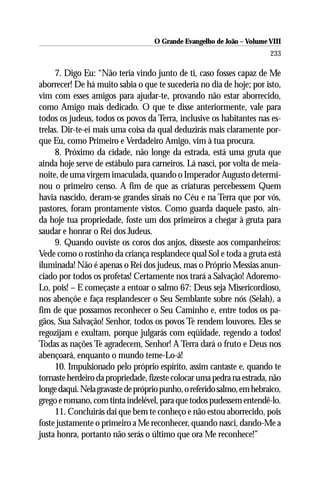 O Grande Evangelho de João – Volume VIII
                                                                       233

     7. Digo Eu: “Não teria vindo junto de ti, caso fosses capaz de Me
aborrecer! De há muito sabia o que te sucederia no dia de hoje; por isto,
vim com esses amigos para ajudar-te, provando não estar aborrecido,
como Amigo mais dedicado. O que te disse anteriormente, vale para
todos os judeus, todos os povos da Terra, inclusive os habitantes nas es-
trelas. Dir-te-ei mais uma coisa da qual deduzirás mais claramente por-
que Eu, como Primeiro e Verdadeiro Amigo, vim à tua procura.
     8. Próximo da cidade, não longe da estrada, está uma gruta que
ainda hoje serve de estábulo para carneiros. Lá nasci, por volta de meia-
noite, de uma virgem imaculada, quando o Imperador Augusto determi-
nou o primeiro censo. A fim de que as criaturas percebessem Quem
havia nascido, deram-se grandes sinais no Céu e na Terra que por vós,
pastores, foram prontamente vistos. Como guarda daquele pasto, ain-
da hoje tua propriedade, foste um dos primeiros a chegar à gruta para
saudar e honrar o Rei dos Judeus.
     9. Quando ouviste os coros dos anjos, disseste aos companheiros:
Vede como o rostinho da criança resplandece qual Sol e toda a gruta está
iluminada! Não é apenas o Rei dos judeus, mas o Próprio Messias anun-
ciado por todos os profetas! Certamente nos trará a Salvação! Adoremo-
Lo, pois! – E começaste a entoar o salmo 67: Deus seja Misericordioso,
nos abençôe e faça resplandescer o Seu Semblante sobre nós (Selah), a
fim de que possamos reconhecer o Seu Caminho e, entre todos os pa-
gãos, Sua Salvação! Senhor, todos os povos Te rendem louvores. Eles se
regozijam e exultam, porque julgarás com eqüidade, regendo a todos!
Todas as nações Te agradecem, Senhor! A Terra dará o fruto e Deus nos
abençoará, enquanto o mundo teme-Lo-á!
     10. Impulsionado pelo próprio espírito, assim cantaste e, quando te
tornaste herdeiro da propriedade, fizeste colocar uma pedra na estrada, não
longe daqui. Nela gravaste de próprio punho, o referido salmo, em hebraico,
grego e romano, com tinta indelével, para que todos pudessem entendê-lo.
     11. Concluirás daí que bem te conheço e não estou aborrecido, pois
foste justamente o primeiro a Me reconhecer, quando nasci, dando-Me a
justa honra, portanto não serás o último que ora Me reconhece!”
 
