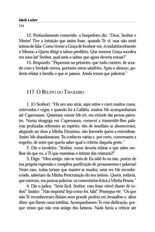 Jakob Lorber
234

    12. Profundamente comovido, o hospedeiro diz: “Deus, Senhor e
Mestre! Tive a intuição que assim fosse, quando Te vi; mas não senti
ânimo de falar. Como tiveste a Graça de lembrar-me, és indubitavelmente
o Mesmo a Quem dirigi o salmo predileto. Que enorme Graça sucedeu
em meu lar! Senhor, qual seria o salmo que agora deveria entoar?”
    13. Respondo: “Fiquemos no primeiro, que tudo contém, de acor-
do com a Verdade eterna, portanto estou satisfeito. Após o almoço, po-
derás relatar à família o que se passou. Ainda temos que palestrar.”



      117. O RELATO DO TAVOLEIRO

     1. (O Senhor): “Há um ano atrás, aqui estive e curei muitos coxos,
entrevados e cegos, e quando fui à Galiléia, muitos Me acompanharam
até Capernaum. Quiseram coroar-Me rei, em virtude das provas paten-
tes. Numa sinagoga em Capernaum, comecei a transmitir-lhes pala-
vras profundas referentes ao espírito; eles de imediato se aborreceram,
alegando ser dura a Minha Doutrina, não havendo quem a entendesse.
Assim Me abandonaram. Tu conheces vários e, por certo, conversastes a
respeito, de sorte que queria saber qual o critério daquela gente.”
     2. Diz o tavoleiro: “Senhor, como deveria relatar o que sabes me-
lhor do que eu, a Ti que examinas o íntimo das criaturas?!”
     3. Digo: “Meu amigo, não se trata de Eu sabê-lo ou não, porém de
tua própria expressão e completa purificação de pensamentos e palavras!
Neste caso, todos teriam que manter-se mudos; uma vez Me reconhe-
cendo, saberiam da Minha Perscrutação do seu íntimo. Quero, todavia,
que externes, em poucas palavras, os comentários feitos à Minha Pessoa.”
     4. Diz o judeu: “Seria fácil, Senhor, caso fosse viável diante de to-
dos!” Insisto: “Não importa! Seja como for, fala!” Prossegue ele: “Os que
não Te reconheceram diziam seres grande profeta em Jerusalém e, além
disto, que fizeste curas inéditas. Acompanharam-Te com dedicação, por-
que viram que não eras amigo dos fariseus. Nada havia a criticar até
 