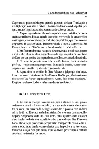 O Grande Evangelho de João – Volume VIII
                                                                       235

Capernaum, para onde fugiste quando quiseram declarar-Te rei, após a
multiplicação dos pães e peixes. Havias abandonado os discípulos, po-
rém, à noite Te juntaste a eles, caminhando sobre as ondas.
     5. Alegres, aguardavam eles o dia seguinte, na expectativa de novos
ensinos e milagres. Houve grande decepção, em virtude de uma prédica
na sinagoga, cujo teor aborreceu inclusive os apóstolos, que com exceção
de poucos, Te abandonaram. Terias convidado a todos a comerem a Tua
Carne e beberem o Teu Sangue, a fim de receberem a Vida Eterna.
     6. Isto foi forte demais e não pude desaprovar que a multidão, pronta
a aceitar algo elevado, abandonou-Te e ainda hoje se queixa da Permissão
de Deus por um profeta tão inspirado ter, de súbito, se tornado desvairado.
     7. Certamente quiseste transmitir uma Verdade oculta, à moda dos
profetas, – o que apenas agora percebo. Se, naquela ocasião, tivesse toma-
do parte, sem dúvida me afastaria como os demais.
     8. Agora sinto o sentido de Tuas Palavras e julgo que em breve,
iremos saborear materialmente Tua Carne e Teu Sangue, tão logo tenha-
mos aceito Teu Verbo, espiritualmente. Assim, falei como mandaste.”
Elogio o tavoleiro e todos se admiram de sua inteligência.



    118. O ALBERGUE DO JUDEU

     1. Eis que as crianças nos chamam para o almoço e, com prazer,
aceitamos o convite. A casa do judeu, uma das mais bonitas e imponen-
tes da zona, era construída de lages esculpidas e possuía dois andares
acima do térreo. Em cada andar havia três salões enormes, com capacida-
de para 700 pessoas, cada um. Fora disto, trinta quartos, cada um com
duas janelas, todavia não acondicionadas com vidraças. Em Damasco
havia fábricas que produziam pergaminho transparente como vidro e,
deste modo, essas janelas eram cobertas para impedirem vento e calor,
tornando-se algo raro pelo custo. Muitos davam preferência a cortinas
coloridas, no interior das grades.
 