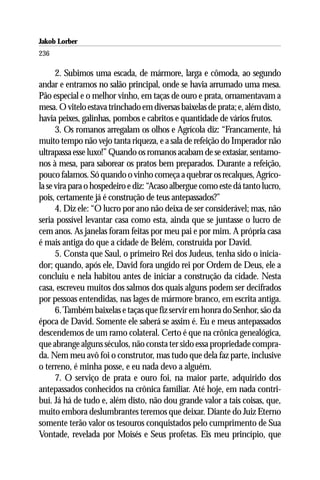 Jakob Lorber
236

      2. Subimos uma escada, de mármore, larga e cômoda, ao segundo
andar e entramos no salão principal, onde se havia arrumado uma mesa.
Pão especial e o melhor vinho, em taças de ouro e prata, ornamentavam a
mesa. O vitelo estava trinchado em diversas baixelas de prata; e, além disto,
havia peixes, galinhas, pombos e cabritos e quantidade de vários frutos.
      3. Os romanos arregalam os olhos e Agrícola diz: “Francamente, há
muito tempo não vejo tanta riqueza, e a sala de refeição do Imperador não
ultrapassa esse luxo!” Quando os romanos acabam de se extasiar, sentamo-
nos à mesa, para saborear os pratos bem preparados. Durante a refeição,
pouco falamos. Só quando o vinho começa a quebrar os recalques, Agríco-
la se vira para o hospedeiro e diz: “Acaso albergue como este dá tanto lucro,
pois, certamente já é construção de teus antepassados?”
      4. Diz ele: “O lucro por ano não deixa de ser considerável; mas, não
seria possível levantar casa como esta, ainda que se juntasse o lucro de
cem anos. As janelas foram feitas por meu pai e por mim. A própria casa
é mais antiga do que a cidade de Belém, construída por David.
      5. Consta que Saul, o primeiro Rei dos Judeus, tenha sido o inicia-
dor; quando, após ele, David fora ungido rei por Ordem de Deus, ele a
concluiu e nela habitou antes de iniciar a construção da cidade. Nesta
casa, escreveu muitos dos salmos dos quais alguns podem ser decifrados
por pessoas entendidas, nas lages de mármore branco, em escrita antiga.
      6. Também baixelas e taças que fiz servir em honra do Senhor, são da
época de David. Somente ele saberá se assim é. Eu e meus antepassados
descendemos de um ramo colateral. Certo é que na crônica genealógica,
que abrange alguns séculos, não consta ter sido essa propriedade compra-
da. Nem meu avô foi o construtor, mas tudo que dela faz parte, inclusive
o terreno, é minha posse, e eu nada devo a alguém.
      7. O serviço de prata e ouro foi, na maior parte, adquirido dos
antepassados conhecidos na crônica familiar. Até hoje, em nada contri-
buí. Já há de tudo e, além disto, não dou grande valor a tais coisas, que,
muito embora deslumbrantes teremos que deixar. Diante do Juiz Eterno
somente terão valor os tesouros conquistados pelo cumprimento de Sua
Vontade, revelada por Moisés e Seus profetas. Eis meu princípio, que
 