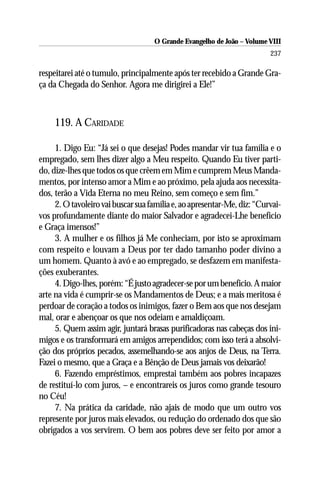 O Grande Evangelho de João – Volume VIII
                                                                         237

respeitarei até o tumulo, principalmente após ter recebido a Grande Gra-
ça da Chegada do Senhor. Agora me dirigirei a Ele!”



     119. A CARIDADE

     1. Digo Eu: “Já sei o que desejas! Podes mandar vir tua família e o
empregado, sem lhes dizer algo a Meu respeito. Quando Eu tiver parti-
do, dize-lhes que todos os que crêem em Mim e cumprem Meus Manda-
mentos, por intenso amor a Mim e ao próximo, pela ajuda aos necessita-
dos, terão a Vida Eterna no meu Reino, sem começo e sem fim.”
     2. O tavoleiro vai buscar sua família e, ao apresentar-Me, diz: “Curvai-
vos profundamente diante do maior Salvador e agradecei-Lhe benefício
e Graça imensos!”
     3. A mulher e os filhos já Me conheciam, por isto se aproximam
com respeito e louvam a Deus por ter dado tamanho poder divino a
um homem. Quanto à avó e ao empregado, se desfazem em manifesta-
ções exuberantes.
     4. Digo-lhes, porém: “É justo agradecer-se por um benefício. A maior
arte na vida é cumprir-se os Mandamentos de Deus; e a mais meritosa é
perdoar de coração a todos os inimigos, fazer o Bem aos que nos desejam
mal, orar e abençoar os que nos odeiam e amaldiçoam.
     5. Quem assim agir, juntará brasas purificadoras nas cabeças dos ini-
migos e os transformará em amigos arrependidos; com isso terá a absolvi-
ção dos próprios pecados, assemelhando-se aos anjos de Deus, na Terra.
Fazei o mesmo, que a Graça e a Bênção de Deus jamais vos deixarão!
     6. Fazendo empréstimos, emprestai também aos pobres incapazes
de restituí-lo com juros, – e encontrareis os juros como grande tesouro
no Céu!
     7. Na prática da caridade, não ajais de modo que um outro vos
represente por juros mais elevados, ou redução do ordenado dos que são
obrigados a vos servirem. O bem aos pobres deve ser feito por amor a
 