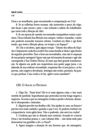Jakob Lorber
238

Deus e ao semelhante, para encontrardes a compensação no Céu!
     8. Se as colheitas forem escassas, não aumenteis o preço do trigo,
não façais o pão menor e pior, e não reduzais o salário do trabalhador,
que tereis toda a Bênção do Alto.
     9. Se em épocas de carestia vos tornardes mesquinhos contra o pró-
ximo, Deus reduzirá Sua Bênção nos campos, vinhas e manadas, e assim
não podereis acumular tesouros celestes. Lembrai-vos disto e agi deste
modo, que tereis a Bênção plena, no tempo e no Espaço!”
     10. Diz o tavoleiro, após algum tempo: “Diante dos olhos do Espí-
rito Onipresente nada fica oculto! Em nossa família se dizia e agia dentro
do seguinte provérbio: Faze o bem aos necessitados, mas não te esqueças
de tua própria vantagem! Agora vejo que tal maneira de pensar e agir não
corresponde à Tua Ordem Divina, de sorte que farei grande transforma-
ção. Se alguém me pedir um empréstimo sem poder pagar juros, e eu
sabendo de sua evidente necessidade, emprestar-lhe-ei sem juros e, se for
preciso, não exigirei a devolução. Inimigos não tenho; portanto, há pou-
co que perdoar. Caso venha a tê-los, agirei como mandaste!”



      120. O AMOR AO PRÓXIMO

     1. Digo Eu: “Farás bem! Dir-te-ei mais alguma coisa, e isto num
sentido de parábola: Suponhamos que pretendas encetar longa viagem a
negócios. Acontece que no estrangeiro venhas a perder a fortuna, deixan-
do-te desesperado e tristonho.
     2. Alguém percebe tua desdita e diz: Vou ajudar-te; mas, no futuro é
preciso teres mais cuidado e guardar o que é teu. Se puderes restituir-me
a importância, terás agido bem. Não o podendo, não serei teu credor!
     3. Confessa que isso te deixaria mui contente, levando-te a louvar
Deus e tão bondosa pessoa; e, caso voltasses feliz, – não farias tudo para
demonstrar tua gratidão a ele e a Deus?!
     4. Agora imagine a situação de um homem que, do estrangeiro,
 