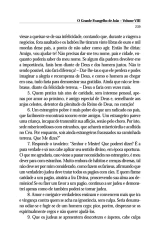 O Grande Evangelho de João – Volume VIII
                                                                        239

viesse a queixar-se de sua infelicidade, contando que, durante a viagem a
negócios, fora assaltado e os ladrões lhe tiraram vinte libras de ouro e mil
moedas desse país, a ponto de não saber como agir. Então lhe dirias:
Amigo, vou ajudar-te! Não precisas dar-me teu nome, país e cidade, en-
quanto poderás saber do meu nome. Se algum dia puderes devolver-me
a importância, farás bem diante de Deus e dos homens justos. Não te
sendo possível, não fará diferença! – Dar-lhe-ias o que ele perdera e podes
imaginar a alegria e recompensa de Deus, e como o homem ao chegar
em casa, tudo faria para demonstrar sua gratidão. Ainda que não se lem-
brasse, diante da felicidade terrena, – Deus o faria cem vezes mais.
      5. Quem pratica tais atos de caridade, sem interesse pessoal, ape-
nas por amor ao próximo, é amigo especial de Deus e, semelhante aos
anjos celestes, detentor da plenitude do Reino de Deus, no coração!
      6. Um estrangeiro pobre é mais pobre do que um radicado no país,
que facilmente encontrará socorro entre amigos. Um estrangeiro parece
uma criança, incapaz de transmitir sua aflição, senão pelo choro. Por isto,
sede misericordiosos com estranhos, que achareis misericórdia e acolhida
no Céu. Por enquanto, sois ainda estrangeiros fracassados na caminhada
terrena. Que Me dizes?”
      7. Responde o tavoleiro: “Senhor e Mestre! Que poderei dizer? É a
pura verdade e só nos cabe aplicar seu sentido divino, em época oportuna.
O que me agradaria, caso viesse a passar necessidades no estrangeiro, é meu
dever para com estranhos. Muito embora de hábitos e crenças diversas, tal
não deve ser por mim considerado, como fazem os fariseus, afirmando que
um verdadeiro judeu deve tratar todos os pagãos com cães. E quem fizesse
caridade a um pagão, atrairia a Ira Divina, proscrevendo sua alma aos de-
mônios! Se eu fizer um favor a um pagão, continuo a ser judeu e demons-
trei apenas como ele também poderá se tornar judeu.
      8. Amor e meiguice verdadeiros ensinam e convencem mais que ira
e vingança contra quem se acha na ignorância, sem culpa. Seria desuma-
no odiar-se e fugir-se de um homem cego; pior, porém, desprezar-se os
espiritualmente cegos e não querer ajudá-los.
      9. Que os judeus se apresentem descortezes e ásperos, cabe culpa
 