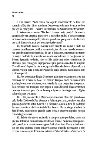 Jakob Lorber
24

     8. Diz Lázaro: “Nada mais é que o justo conhecimento de Deus em
vossa alma! Se, além disto, aceitásseis Deus como realmente é – mas até hoje
por vós foi perseguido – estaríeis inteiramente no Seu Reino! Entendestes?”
     9. Retruca o primeiro: “Foi bom tocares neste ponto! Há tempos
sabemos de tua simpatia para com o estranho galileu e seria oportuno
esclarecer-nos a seu respeito; não seu paradeiro, porquanto não faremos
uso da informação, mas por nossa própria causa!”
     10. Responde Lázaro: “Sabeis tanto quanto eu, como e onde Ele
nasceu e os milagres ocorridos naquele dia; ter Herodes mandado assassi-
nar grande número de crianças, de um a dois anos, em virtude de terem
os magos do Oriente anunciado o nascimento de um rei dos judeus, em
Belém. Ignorais, todavia, não ter Ele caído nas mãos criminosas de
Herodes, pois conseguiu fugir para o Egito, por intermédio do Capitão
Cornelius e só depois de três anos, quando Herodes faleceu devorado por
vermes, voltou para a zona de Nazareth, onde cresceu na solidão e sem
ensino especial.
     11. Aos doze anos dirigiu-Se com os pais para o exame prescrito aos
meninos, em Jerusalém; ficou três dias no Templo, onde causou a maior
admiração entre os doutores, em virtude de suas perguntas e respostas,
fato contado por meu pai, que pagou a taxa adicional. Essa ocorrência
deve ser lembrada por vós, se bem que ignorais Sua fuga para o Egito,
voltando após três anos.
     12. É Ele justamente o Mesmo que ora opera obras tão grandiosas,
pelo Poder Divino de Sua Vontade e Palavra; portanto, estais orientados
genealogicamente sobre Quem é o especial Galileu, a fim de poderdes
formar conceito mais favorável de Sua Pessoa. De modo geral sabeis de
Seus Feitos, julgando ser grande parte lenda e exagero popular, no que
cometeis grave erro!
     13. Sabeis não ser eu inclinado a comprar gato por lebre, razão por
que me informei minuciosamente de Sua Índole. Nunca achei algo sus-
peito, conforme sucede com magos e feiticeiros! Seus Ensinos são idênti-
cos aos dos profetas, opera milagres apenas quando necessários e sem
receber remuneração. Em suma, externa a Palavra Divina, a Sabedoria de
 