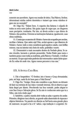 Jakob Lorber
240

somente aos sacerdotes. Agora vou mudar de tática. Tua Palavra, Senhor,
determinará minha ordem doméstica e tratarei que meus vizinhos si-
gam-me no exemplo!”
     10. Digo Eu: “Falaste bem. A cegueira dos fariseus é culpada de
todos os erros entre judeus. São guias cegos de cegos que, ao chegarem
num precipício, tombarão. Por isto, só deveis aceitar o que dizem de
Moisés e dos profetas. Detestai as instituições farisaicas, igualmente, suas
obras maldosas.
     11. Consta que os assentos de Moisés e Aaron são ocupados por anciãos,
escribas e fariseus. Que assim seja! Mas, aceitai apenas o que disserem de
Moisés e Aaron; todo o resto considerai qual sepulcro caiado, com brilho
externo, mas no interior está cheio de mofo, podridão e morte.
     12. Demonstrei o mais necessário dentro da Verdade plena. Se as-
sim viverdes, lucrareis o prêmio prometido. Tenho Poder para tanto e
também posso curar todas as moléstias, pela Palavra e Vontade, e vivificar
os mortos. Os que aqui estão poderão dar testemunho e assim farão quan-
do Eu voltar de onde vim. Agora vamos percorrer a tua casa.”



      121. A ANTIGA CASA REAL

     1. Diz o hospedeiro: “Ó Senhor, isto é honra e Graça demasiadas;
pois, até hoje, nada fiz de bom para a Vida Eterna!”
     2. Digo Eu: “Amigo, Deus não considera o que fizeste ou deixaste
de fazer na restrição de tua visão e vontade internas. Ele só observa o que
farás daqui por diante. Percebendo tua boa vontade, podes alegrar-te
com Sua Graça e Salvação plena. Se Eu não te conhecesse antes que tu a
Mim, não teria vindo aqui.”
     3. Satisfeito, o judeu manda abrir todas as salas e quartos do andar.
Primeiro, dirigimo-nos à direita, ao grande salão abarrotado de riquezas e
objetos históricos. Na parede em direção ao Sul havia uma grande placa
de mármore, na qual se lia o 8.° salmo, cuja tradução é a seguinte: Se-
 