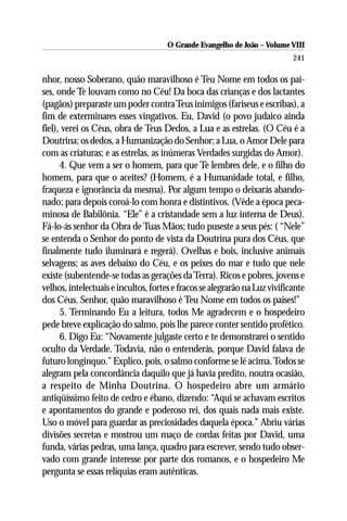O Grande Evangelho de João – Volume VIII
                                                                            241

nhor, nosso Soberano, quão maravilhoso é Teu Nome em todos os paí-
ses, onde Te louvam como no Céu! Da boca das crianças e dos lactantes
(pagãos) preparaste um poder contra Teus inimigos (fariseus e escribas), a
fim de exterminares esses vingativos. Eu, David (o povo judaico ainda
fiel), verei os Céus, obra de Teus Dedos, a Lua e as estrelas. (O Céu é a
Doutrina; os dedos, a Humanização do Senhor; a Lua, o Amor Dele para
com as criaturas; e as estrelas, as inúmeras Verdades surgidas do Amor).
      4. Que vem a ser o homem, para que Te lembres dele, e o filho do
homem, para que o aceites? (Homem, é a Humanidade total, e filho,
fraqueza e ignorância da mesma). Por algum tempo o deixarás abando-
nado; para depois coroá-lo com honra e distintivos. (Vêde a época peca-
minosa de Babilônia. “Ele” é a cristandade sem a luz interna de Deus).
Fá-lo-ás senhor da Obra de Tuas Mãos; tudo puseste a seus pés: ( “Nele”
se entenda o Senhor do ponto de vista da Doutrina pura dos Céus, que
finalmente tudo iluminará e regerá). Ovelhas e bois, inclusive animais
selvagens; as aves debaixo do Céu, e os peixes do mar e tudo que nele
existe (subentende-se todas as gerações da Terra). Ricos e pobres, jovens e
velhos, intelectuais e incultos, fortes e fracos se alegrarão na Luz vivificante
dos Céus. Senhor, quão maravilhoso é Teu Nome em todos os países!”
      5. Terminando Eu a leitura, todos Me agradecem e o hospedeiro
pede breve explicação do salmo, pois lhe parece conter sentido profético.
      6. Digo Eu: “Novamente julgaste certo e te demonstrarei o sentido
oculto da Verdade. Todavia, não o entenderás, porque David falava de
futuro longínquo.” Explico, pois, o salmo conforme se lê acima. Todos se
alegram pela concordância daquilo que já havia predito, noutra ocasião,
a respeito de Minha Doutrina. O hospedeiro abre um armário
antiqüíssimo feito de cedro e ébano, dizendo: “Aqui se achavam escritos
e apontamentos do grande e poderoso rei, dos quais nada mais existe.
Uso o móvel para guardar as preciosidades daquela época.” Abriu várias
divisões secretas e mostrou um maço de cordas feitas por David, uma
funda, várias pedras, uma lança, quadro para escrever, sendo tudo obser-
vado com grande interesse por parte dos romanos, e o hospedeiro Me
pergunta se essas relíquias eram autênticas.
 