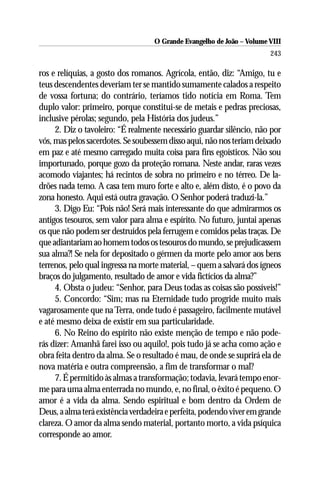O Grande Evangelho de João – Volume VIII
                                                                       243

ros e relíquias, a gosto dos romanos. Agrícola, então, diz: “Amigo, tu e
teus descendentes deveriam ter se mantido sumamente calados a respeito
de vossa fortuna; do contrário, teríamos tido notícia em Roma. Tem
duplo valor: primeiro, porque constitui-se de metais e pedras preciosas,
inclusive pérolas; segundo, pela História dos judeus.”
     2. Diz o tavoleiro: “É realmente necessário guardar silêncio, não por
vós, mas pelos sacerdotes. Se soubessem disso aqui, não nos teriam deixado
em paz e até mesmo carregado muita coisa para fins egoísticos. Não sou
importunado, porque gozo da proteção romana. Neste andar, raras vezes
acomodo viajantes; há recintos de sobra no primeiro e no térreo. De la-
drões nada temo. A casa tem muro forte e alto e, além disto, é o povo da
zona honesto. Aqui está outra gravação. O Senhor poderá traduzi-la.”
     3. Digo Eu: “Pois não! Será mais interessante do que admirarmos os
antigos tesouros, sem valor para alma e espírito. No futuro, juntai apenas
os que não podem ser destruídos pela ferrugem e comidos pelas traças. De
que adiantariam ao homem todos os tesouros do mundo, se prejudicassem
sua alma?! Se nela for depositado o gérmen da morte pelo amor aos bens
terrenos, pelo qual ingressa na morte material, – quem a salvará dos ígneos
braços do julgamento, resultado de amor e vida fictícios da alma?”
     4. Obsta o judeu: “Senhor, para Deus todas as coisas são possíveis!”
     5. Concordo: “Sim; mas na Eternidade tudo progride muito mais
vagarosamente que na Terra, onde tudo é passageiro, facilmente mutável
e até mesmo deixa de existir em sua particularidade.
     6. No Reino do espírito não existe menção de tempo e não pode-
rás dizer: Amanhã farei isso ou aquilo!, pois tudo já se acha como ação e
obra feita dentro da alma. Se o resultado é mau, de onde se suprirá ela de
nova matéria e outra compreensão, a fim de transformar o mal?
     7. É permitido às almas a transformação; todavia, levará tempo enor-
me para uma alma enterrada no mundo, e, no final, o êxito é pequeno. O
amor é a vida da alma. Sendo espiritual e bom dentro da Ordem de
Deus, a alma terá existência verdadeira e perfeita, podendo viver em grande
clareza. O amor da alma sendo material, portanto morto, a vida psíquica
corresponde ao amor.
 