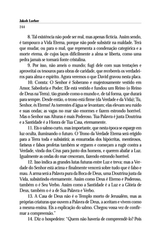 Jakob Lorber
244

      8. Tal existência não pode ser real, mas apenas fictícia. Assim sendo,
é tampouco a Vida Eterna, porque não pode subsistir na maldade. Terá
que mudar, ou para o mal, que representa a condenação categórica e a
morte eterna, de cujos laços dificilmente a alma se liberta, como uma
pedra jamais se tornará fonte cristalina.
      9. Por isso, não ameis o mundo; fugi dele com suas tentações e
aproveitai os tesouros para obras de caridade, que recebereis os verdadei-
ros para alma e espírito. Agora veremos o que David gravou nesta placa.
      10. Consta: O Senhor é Soberano e majestosamente vestido em
Amor, Sabedoria e Poder; Ele está vestido e fundou um Reino (o Reino
de Deus na Terra), tão grande como o mundo e, de tal forma, que durará
para sempre. Desde então, o trono está firme (da Verdade e da Vida); Tu,
Senhor, és Eterno! As torrentes d’água se levantam; elas elevam seu ruído
e suas ondas; as vagas no mar são enormes e fazem estrondo horrível.
Mas o Senhor nas Alturas é mais Poderoso. Tua Palavra é justa Doutrina
e a Santidade é a Honra de Tua Casa, eternamente.
      11. Eis o salmo curto, mas importante, que nesta época se esparge em
luz oculta, iluminando o futuro. O Trono da Verdade Eterna será erigido
para a Terra toda e subsistirá; as enxurradas dos hipócritas, mentirosos,
fariseus e falsos profetas também se erguem e começam a rugir contra a
Verdade, vinda dos Céus para junto dos homens, e querem abafar a Luz.
Igualmente as ondas do mar cresceram, fazendo estrondo horrível.
      12. Isso indica as grandes lutas futuras entre Luz e treva; mas a Ver-
dade do Senhor está acima e finalmente vencerá sobre tudo que é falso e
mau. A arma será a Palavra pura da Boca de Deus, uma Doutrina justa da
Vida, subsistindo eternamente. Assim como Deus é Eterno e Poderoso,
também o é Seu Verbo. Assim como a Santidade é a Luz e a Glória de
Deus, também o é a de Sua Palavra e Verbo.
      13. A Casa de Deus não é o Templo morto de Jerusalém, mas as
próprias criaturas que ouvem a Palavra de Deus, a aceitam e vivem como
a mesma ensina. Eis a explicação do salmo. Chegou vossa vez de confir-
mar a compreensão.”
      14. Diz o hospedeiro: “Quem não haveria de compreendê-lo? Pois
 