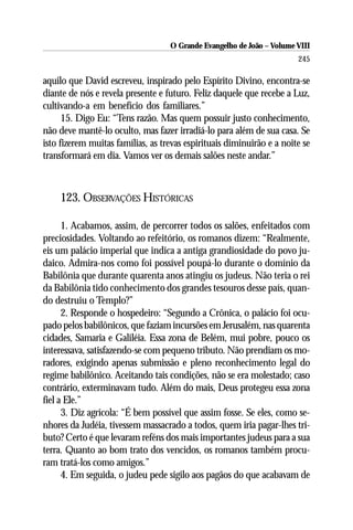 O Grande Evangelho de João – Volume VIII
                                                                       245

aquilo que David escreveu, inspirado pelo Espírito Divino, encontra-se
diante de nós e revela presente e futuro. Feliz daquele que recebe a Luz,
cultivando-a em benefício dos familiares.”
      15. Digo Eu: “Tens razão. Mas quem possuir justo conhecimento,
não deve mantê-lo oculto, mas fazer irradiá-lo para além de sua casa. Se
isto fizerem muitas famílias, as trevas espirituais diminuirão e a noite se
transformará em dia. Vamos ver os demais salões neste andar.”



    123. OBSERVAÇÕES HISTÓRICAS

      1. Acabamos, assim, de percorrer todos os salões, enfeitados com
preciosidades. Voltando ao refeitório, os romanos dizem: “Realmente,
eis um palácio imperial que indica a antiga grandiosidade do povo ju-
daico. Admira-nos como foi possível poupá-lo durante o domínio da
Babilônia que durante quarenta anos atingiu os judeus. Não teria o rei
da Babilônia tido conhecimento dos grandes tesouros desse país, quan-
do destruiu o Templo?”
      2. Responde o hospedeiro: “Segundo a Crônica, o palácio foi ocu-
pado pelos babilônicos, que faziam incursões em Jerusalém, nas quarenta
cidades, Samaria e Galiléia. Essa zona de Belém, mui pobre, pouco os
interessava, satisfazendo-se com pequeno tributo. Não prendiam os mo-
radores, exigindo apenas submissão e pleno reconhecimento legal do
regime babilônico. Aceitando tais condições, não se era molestado; caso
contrário, exterminavam tudo. Além do mais, Deus protegeu essa zona
fiel a Ele.”
      3. Diz agrícola: “É bem possível que assim fosse. Se eles, como se-
nhores da Judéia, tivessem massacrado a todos, quem iria pagar-lhes tri-
buto? Certo é que levaram reféns dos mais importantes judeus para a sua
terra. Quanto ao bom trato dos vencidos, os romanos também procu-
ram tratá-los como amigos.”
      4. Em seguida, o judeu pede sigilo aos pagãos do que acabavam de
 