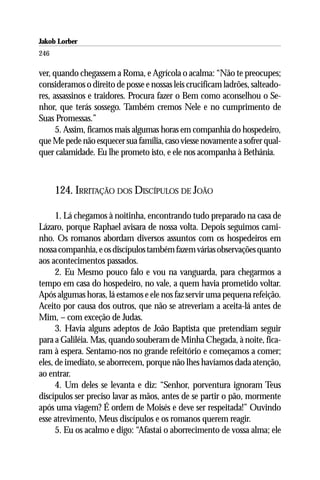 Jakob Lorber
246

ver, quando chegassem a Roma, e Agrícola o acalma: “Não te preocupes;
consideramos o direito de posse e nossas leis crucificam ladrões, salteado-
res, assassinos e traidores. Procura fazer o Bem como aconselhou o Se-
nhor, que terás sossego. Também cremos Nele e no cumprimento de
Suas Promessas.”
      5. Assim, ficamos mais algumas horas em companhia do hospedeiro,
que Me pede não esquecer sua família, caso viesse novamente a sofrer qual-
quer calamidade. Eu lhe prometo isto, e ele nos acompanha à Bethânia.



      124. IRRITAÇÃO DOS DISCÍPULOS DE JOÃO

      1. Lá chegamos à noitinha, encontrando tudo preparado na casa de
Lázaro, porque Raphael avisara de nossa volta. Depois seguimos cami-
nho. Os romanos abordam diversos assuntos com os hospedeiros em
nossa companhia, e os discípulos também fazem várias observações quanto
aos acontecimentos passados.
      2. Eu Mesmo pouco falo e vou na vanguarda, para chegarmos a
tempo em casa do hospedeiro, no vale, a quem havia prometido voltar.
Após algumas horas, lá estamos e ele nos faz servir uma pequena refeição.
Aceito por causa dos outros, que não se atreveriam a aceita-lá antes de
Mim, – com exceção de Judas.
      3. Havia alguns adeptos de João Baptista que pretendiam seguir
para a Galiléia. Mas, quando souberam de Minha Chegada, à noite, fica-
ram à espera. Sentamo-nos no grande refeitório e começamos a comer;
eles, de imediato, se aborrecem, porque não lhes havíamos dada atenção,
ao entrar.
      4. Um deles se levanta e diz: “Senhor, porventura ignoram Teus
discípulos ser preciso lavar as mãos, antes de se partir o pão, mormente
após uma viagem? É ordem de Moisés e deve ser respeitada!” Ouvindo
esse atrevimento, Meus discípulos e os romanos querem reagir.
      5. Eu os acalmo e digo: “Afastai o aborrecimento de vossa alma; ele
 