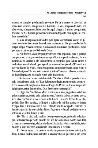 O Grande Evangelho de João – Volume VIII
                                                                          247

macula o coração, produzindo prejuízo. Partir e comer o pão com as
mãos não lavadas, não profana o homem. Se vós, adeptos de João, vos
aborreceis, enquanto sabíeis que Eu aqui chegaria à noite, porque não
tratastes de Me honrar, providenciando um depósito com água e as toa-
lhas necessárias?
     6. Vós, discípulos purificados pela água, considerais, como os ju-
deus, a cerimônia externa, lavando-vos sete vezes ao dia, para andardes de
corpo limpo. Vossos corações e almas continuam não purificados, razão
por que estais longe do Reino de Deus.
     7. No deserto, João pregou penitência com aspereza, para o perdão
dos pecados; e os que aceitavam sua prédica e se penitenciavam, foram
batizados no Jordão e ele demonstrou o caminho para Mim, única e
exclusivamente indicado, para perdoar realmente os pecados! Encontran-
do-vos diante de Mim, como vos portais com supremacia sobre Mim e
Meus discípulos? Acaso João vos ensinou isto?” A essas palavras, o adepto
de João Baptista se encabula e não sabe responder.
     8. Adianta-se outro, mais humilde: “Senhor e Mestre, percebi o sen-
tido verdadeiro e sábio em Tuas Palavras; todavia, meu coração se entris-
teceu com a afirmação de estarmos longe do Reino de Deus, enquanto
julgávamos estar dentro dele. Que fazer para consegui-lo?”
     9. Digo Eu: “Imitai os Meus discípulos e não julgueis as criaturas
pelas aparências, senão pelo valor interno. Varrei a soleira de vossa porta,
sem observardes se a do vizinho está limpa. Só após terdes feito isto,
podeis dizer-lhe: Amigo, já limpei a soleira de minha porta; se tiveres
tempo, faze o mesmo com a tua. Estando muito ocupado, permite eu
limpá-la para ti. Se teu vizinho disser: Peço-te este favor!, poderás varrer a
soleira dele; antes, limpa a tua!
     10. Não há discípulo melhor do que o mestre; se, pelo zelo e dedica-
ção, se tornar tão perfeito quanto ele, ser-lhe-á idêntico! Neste caso, fará
o mesmo que o mestre, deixando de ser discípulo. Nessa qualidade, esta-
rá apto a fazer adeptos, ensinando-lhes sua arte e ciência.
     11. Longe estais da maestria, sendo simplesmente fracos adeptos de
João. Como podeis fazer adeptos e ensinar-lhes o que não é de vossa
 
