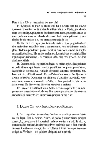 O Grande Evangelho de João – Volume VIII
                                                                        25

Deus e Suas Obras, impossíveis aos mortais!
      14. Quando, há mais de meio ano, fui a Belém com Ele e Seus
apóstolos, encontramos às portas da antiga cidade de David, grande nú-
mero de mendigos, porquanto era dia de festa. Esses pobres de ambos os
sexos pediam esmola em altos brados; mais fortemente gritavam os mu-
tilados de pés e mãos, e eu me prontificara a ajudá-los.
      15. Ele me fez ver que para tal ainda havia tempo, perguntando se
não prefeririam trabalhar para o seu sustento, caso adquirissem saúde
plena. Todos responderam querer trabalhar dia e noite, em vez de implo-
rar a caridade alheia. Ele, então, exclamou: Levantai-vos e caminhai! Em
seguida procurai serviço! – Eu contratei todos para meu serviço e dei-lhes
ajuda monetária.
      16. Quando se foi testemunha dessa e de outras ações, das quais não
se pode afirmar que fossem menos grandiosas do que as precedentes,
assistindo-se como à Sua Vontade obedecem animais, elementos, Sol,
Lua e estrelas, e Ele afirmando: Eu e o Pai no Céu somos Um! Quem vir
a Mim verá o Pai! Quem crer em Mim terá a Vida Eterna, pois Eu Mes-
mo sou o Caminho, a Verdade e a Vida, – não é possível duvidar-se ser
assim como Ele diz e como disseram patriarcas e profetas.
      17. Eu creio indubitavelmente Nele e o confesso perante o mundo,
por ter meus motivos concludentes. Em poucas palavras vos disse o mais
importante e compete-vos julgar vossa própria crença e fé!”



    7. LÁZARO CRITICA A INDOLÊNCIA DOS FARISEUS

     1. Diz o segundo, bom orador: “Amigo, tens razão; e se eu estivesse
no teu lugar, faria o mesmo. Assim, só posso guardar minha própria
convicção, porquanto é impossível nadar-se contra a maré. És rico e,
como cidadão romano, inteiramente livre, podendo fazer o Bem quando
quiseres. Conheces a situação dos templários; intimamente podemos ser
amigos da Verdade, – em público, obrigam-nos a mentir.
 