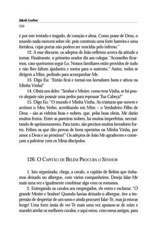Jakob Lorber
250

é por este tentado e tragado, de coração e alma. Como posse de Deus, o
mundo nada exercerá sobre ele; pois construiu uma forte barreira e uma
fortaleza, cujas portas não podem ser vencidas pelo inferno.”
     12. A esse discurso, os adeptos de João refletem acerca da atitude a
tomar. Finalmente, o primeiro orador diz aos colegas: “Aconselho ficar-
mos, caso queiramos segui-Lo. Nossos familiares estão providos de tudo
e não lhes faltam ajudantes e meios para o sustento.” Assim, todos se
dirigem a Mim, pedindo para acompanhar-Me.
     13. Digo Eu: “Então ficai e tornai-vos lavradores bons e ativos na
Minha Vinha!”
     14. Obsta um deles: “Senhor e Mestre, como tens Vinha, se há pou-
co alegaste não possuir uma pedra para repousar Tua Cabeça?”
     15. Digo Eu: “O mundo é Minha Vinha. As criaturas que ouvem e
aceitam o Meu Verbo, acreditando em Mim – o Verdadeiro Filho de
Deus – são as videiras boas e nobres, que, pelas boas obras, Me darão
muitos frutos. Entre as parreiras nobres, há muitas imperfeitas, necessi-
tando de aprimoramento. Para tanto, são precisos muitos lavradores for-
tes. Felizes os que dão provas de bons operários na Minha Vinha, por
amor a Deus e ao próximo!” Os adeptos de João Me agradecem e come-
çam a palestrar com os Meus discípulos.



      126. O CAPITÃO DE BELÉM PROCURA O SENHOR

     1. Isto organizado, chega, a cavalo, o capitão de Belém que tínha-
mos deixado no albergue, com vários companheiros. Deseja falar-Me
mais uma vez e igualmente combinar algo com os romanos.
     2. Entregando os cavalos aos empregados, ele entra e exclama: “Ó
grande Mestre e Senhor! Quando havias deixado o albergue, tive a im-
pressão de despertar de um sono e ainda procurei falar-Te, mas já estavas
longe! Uma forte ânsia de ver-Te mais uma vez apossou-se de mim e
mandei atrelar os melhores cavalos, e aqui estou, com meus amigos, para
 