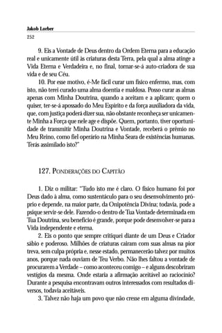 Jakob Lorber
252

      9. Eis a Vontade de Deus dentro da Ordem Eterna para a educação
real e unicamente útil às criaturas desta Terra, pela qual a alma atinge a
Vida Eterna e Verdadeira e, no final, tornar-se-á auto-criadora de sua
vida e de seu Céu.
      10. Por esse motivo, é-Me fácil curar um físico enfermo, mas, com
isto, não terei curado uma alma doentia e maldosa. Posso curar as almas
apenas com Minha Doutrina, quando a aceitam e a aplicam; quem o
quiser, ter-se-á apossado do Meu Espírito e da força auxiliadora da vida,
que, com justiça poderá dizer sua, não obstante reconheça ser unicamen-
te Minha a Força que nele age e dispõe. Quem, portanto, tiver oportuni-
dade de transmitir Minha Doutrina e Vontade, receberá o prêmio no
Meu Reino, como fiel operário na Minha Seara de existências humanas.
Terás assimilado isto?”



      127. PONDERAÇÕES DO CAPITÃO

     1. Diz o militar: “Tudo isto me é claro. O físico humano foi por
Deus dado à alma, como sustentáculo para o seu desenvolvimento pró-
prio e depende, na maior parte, da Onipotência Divina; todavia, pode a
psique servir-se dele. Fazendo-o dentro de Tua Vontade determinada em
Tua Doutrina, seu benefício é grande, porque pode desenvolver-se para a
Vida independente e eterna.
     2. Eis o ponto que sempre critiquei diante de um Deus e Criador
sábio e poderoso. Milhões de criaturas cairam com suas almas na pior
treva, sem culpa própria e, nesse estado, permanecerão talvez por muitos
anos, porque nada ouviam de Teu Verbo. Não lhes faltou a vontade de
procurarem a Verdade – como aconteceu comigo – e alguns descobriram
vestígios da mesma. Onde estaria a afirmação aceitável ao raciocínio?
Durante a pesquisa encontravam outros interessados com resultados di-
versos, todavia aceitáveis.
     3. Talvez não haja um povo que não cresse em alguma divindade,
 
