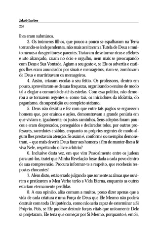 Jakob Lorber
254

lhes eram submissos.
      3. Os inúmeros filhos, que pouco a pouco se espalharam na Terra
tornando-se independentes, não mais aceitavam a Tutela de Deus e mui-
to menos a dos genitores e parentes. Tratavam de se tornar ricos e célebres
e isto alcançado, caíam no ócio e orgulho, nem mais se preocupando
com Deus e Sua Vontade. Agiam a seu gosto e, se Ele os advertia e casti-
gos lhes eram anunciados por sinais e mensageiros, riam-se, zombavam
de Deus e martirizavam os mensageiros.
      4. Assim, criaram escolas a seu feitio. Os professores, dentro em
pouco, aproveitaram-se de suas fraquezas, organizando o ensino de modo
tal a elogiar a comunidade até às estrelas. Com essa política, não demo-
rou a se tornarem regentes e, como tais, os iniciadores da idolatria, do
paganismo, da superstição ou completo ateísmo.
      5. Deus não desistiu e fez com que entre tais pagãos se erguessem
homens que, por ensinos e ações, demonstravam a grande penúria em
que viviam e, igualmente, os justos caminhos. Seus adeptos foram pou-
cos e eram desprezados, perseguidos e declarados tolos, por outros pro-
fessores, sacerdotes e sábios, enquanto os próprios regentes de modo al-
gum lhes prestavam atenção. Se assim é, conforme os exemplos demons-
tram, – que mais deveria Deus fazer aos homens a fim de manter-lhes a fé
viva Nele, respeitando o livre arbítrio?
      6. Inclusive desta vez, em que vim Pessoalmente entre os judeus
para uni-los, tratei que Minha Revelação fosse dada a cada povo dentro
de sua compreensão. Procura informar-te a respeito, que receberás res-
postas chocantes!
      7. Além disto, estás errado julgando que somente as almas que ouvi-
rem e praticarem o Meu Verbo terão a Vida Eterna, enquanto as outras
estariam eternamente perdidas.
      8. A essa opinião, aliás comum a muitos, posso dizer apenas que a
vida de cada criatura é uma Força de Deus que Ele Mesmo não poderá
destruir com toda Onipotência, como não seria capaz de exterminar a Si
Próprio. Pois, se Ele pudesse destruir forças vitais que unicamente Dele
se projetaram, Ele teria que começar por Si Mesmo, porquanto é, em Si,
 